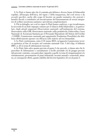 01-parte generale_15_88:01-parte generale_15_88 30/01/13 17:34 Pagina 36




                       Contratto collettivo nazionale di lavoro 19 gennaio 2012


                 3. Le Parti si danno atto che il contratto già definisce diverse forme di bilateralità
             regolate, all’insegna dell’etica, del rigore e della trasparenza, dal ccnl stesso o da
             accordi specifici, anche allo scopo di favorire un quadro normativo che assicuri i
             benefici fiscali o contributivi ad incentivazione del funzionamento di servizi integra-
             tivi di welfare (assistenza sanitaria e previdenza complementare).
                 4. Più in dettaglio, nei ccnl in vigore le Parti hanno condiviso, e qui riconfermano,
             la necessità di un forte impegno comune per il rilancio della bilateralità e, in partico-
             lare, degli attuali organismi (Osservatorio nazionale sull’andamento del sistema,
             Osservatorio sulla CSR, Osservatorio nazionale sulla produttività, Enbicredito, Cassa
             Nazionale di Assistenza Sanitaria per il Personale Dipendente del Settore del Credito
             - CASDIC, Commissione nazionale pari opportunità, Fondazione Prosolidar) che deb-
             bono effettivamente operare con efficacia sulle materie ad essi demandate.
                 5. Le Parti costituiranno, entro il 31 marzo 2013, un’apposita Commissione tecni-
             ca paritetica al fine di recepire nel contratto nazionale l’art. 5 del d.lgs. 6 febbraio
             2007, n. 25 in tema di informazioni riservate.
                 6. Le Parti, fatto salvo quanto previsto al punto 5 che precede, si danno atto che le
             procedure di informazione e consultazione a livello aziendale e/o di gruppo previste
             dal presente contratto, con particolare riguardo a quelle in tema di riorganizzazioni e/o
             ristrutturazioni, presentazione di piani industriali, incontri annuali e semestrali, attua-
             no, ai conseguenti effetti, quanto stabilito dal decreto legislativo di cui al punto 5.




                36
 