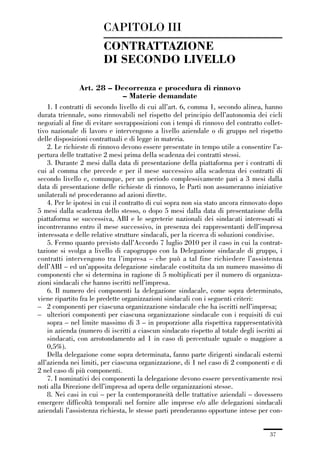 01-parte generale_15_88:01-parte generale_15_88 30/01/13 17:34 Pagina 37




                                      CAPITOLO III
                                      CONTRATTAZIONE
                                      DI SECONDO LIVELLO

                             Art. 28 – Decorrenza e procedura di rinnovo
                                         – Materie demandate
                 1. I contratti di secondo livello di cui all’art. 6, comma 1, secondo alinea, hanno
             durata triennale, sono rinnovabili nel rispetto del principio dell’autonomia dei cicli
             negoziali al fine di evitare sovrapposizioni con i tempi di rinnovo del contratto collet-
             tivo nazionale di lavoro e intervengono a livello aziendale o di gruppo nel rispetto
             delle disposizioni contrattuali e di legge in materia.
                 2. Le richieste di rinnovo devono essere presentate in tempo utile a consentire l’a-
             pertura delle trattative 2 mesi prima della scadenza dei contratti stessi.
                 3. Durante 2 mesi dalla data di presentazione della piattaforma per i contratti di
             cui al comma che precede e per il mese successivo alla scadenza dei contratti di
             secondo livello e, comunque, per un periodo complessivamente pari a 3 mesi dalla
             data di presentazione delle richieste di rinnovo, le Parti non assumeranno iniziative
             unilaterali né procederanno ad azioni dirette.
                 4. Per le ipotesi in cui il contratto di cui sopra non sia stato ancora rinnovato dopo
             5 mesi dalla scadenza dello stesso, o dopo 5 mesi dalla data di presentazione della
             piattaforma se successiva, ABI e le segreterie nazionali dei sindacati interessati si
             incontreranno entro il mese successivo, in presenza dei rappresentanti dell’impresa
             interessata e delle relative strutture sindacali, per la ricerca di soluzioni condivise.
                 5. Fermo quanto previsto dall’Accordo 7 luglio 2010 per il caso in cui la contrat-
             tazione si svolga a livello di capogruppo con la Delegazione sindacale di gruppo, i
             contratti intervengono tra l’impresa – che può a tal fine richiedere l’assistenza
             dell’ABI – ed un’apposita delegazione sindacale costituita da un numero massimo di
             componenti che si determina in ragione di 5 moltiplicati per il numero di organizza-
             zioni sindacali che hanno iscritti nell’impresa.
                 6. Il numero dei componenti la delegazione sindacale, come sopra determinato,
             viene ripartito fra le predette organizzazioni sindacali con i seguenti criteri:
             – 2 componenti per ciascuna organizzazione sindacale che ha iscritti nell’impresa;
             – ulteriori componenti per ciascuna organizzazione sindacale con i requisiti di cui
                 sopra – nel limite massimo di 3 – in proporzione alla rispettiva rappresentatività
                 in azienda (numero di iscritti a ciascun sindacato rispetto al totale degli iscritti ai
                 sindacati, con arrotondamento ad 1 in caso di percentuale uguale o maggiore a
                 0,5%).
                 Della delegazione come sopra determinata, fanno parte dirigenti sindacali esterni
             all’azienda nei limiti, per ciascuna organizzazione, di 1 nel caso di 2 componenti e di
             2 nel caso di più componenti.
                 7. I nominativi dei componenti la delegazione devono essere preventivamente resi
             noti alla Direzione dell’impresa ad opera delle organizzazioni stesse.
                 8. Nei casi in cui – per la contemporaneità delle trattative aziendali – dovessero
             emergere difficoltà temporali nel fornire alle imprese e/o alle delegazioni sindacali
             aziendali l’assistenza richiesta, le stesse parti prenderanno opportune intese per con-


                                                                                                   37
 