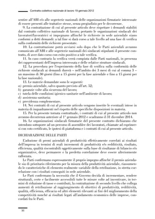 01-parte generale_15_88:01-parte generale_15_88 30/01/13 17:34 Pagina 38




                       Contratto collettivo nazionale di lavoro 19 gennaio 2012


             sentire all’ABI e/o alle segreterie nazionali delle organizzazioni firmatarie interessate
             di essere presenti alle trattative stesse, senza pregiudizio per le decorrenze.
                 9. La contrattazione di cui al presente articolo deve rispettare i demandi stabiliti
             dal contratto collettivo nazionale di lavoro; pertanto le organizzazioni sindacali dei
             lavoratori/lavoratrici si impegnano affinché le richieste in sede aziendale siano
             conformi a detti demandi: a tal fine si darà corso a tale livello ad una fase di verifica
             sulla conformità delle richieste presentate.
                 10. La contrattazione potrà avviarsi solo dopo che le Parti aziendali avranno
             comunicato all’ABI e alle segreterie nazionali dei sindacati stipulanti il presente con-
             tratto, di aver dato corso con esito positivo a tale verifica.
                 11. In caso contrario la verifica verrà compiuta dalle Parti nazionali, in presenza
             dei rappresentanti dell’impresa interessata e delle relative strutture sindacali.
                 12. La procedura per l’esperimento della fase di verifica sulla conformità delle
             richieste sindacali ai demandi durerà – nell’ambito dei 3 mesi di cui al comma 3 –
             un massimo di 30 giorni (fino a 15 giorni per la fase aziendale e fino a 15 giorni per
             la fase nazionale).
                 13. Le materie demandate sono le seguenti:
             a) premio aziendale, salvo quanto previsto all’art. 52;
             b) garanzie volte alla sicurezza del lavoro;
             c) tutela delle condizioni igienico sanitarie nell’ambiente di lavoro;
             d) assistenza sanitaria;
             e) previdenza complementare.
                 14. Nei contratti di cui al presente articolo vengono inserite le eventuali intese in
             materia di inquadramenti nel rispetto delle specifiche disposizioni in materia.
                 15. Per la presente tornata contrattuale, i contratti di cui al presente articolo non
             avranno decorrenza anteriore al 1° gennaio 2012 e scadranno il 31 dicembre 2014.
                 16. Le organizzazioni sindacali firmatarie del presente contratto dichiarano che
             intendono sottoporre ad un percorso di assemblee dei lavoratori, chiamate ad esprimer-
             si con voto certificato, le ipotesi di piattaforma e i contratti di cui al presente articolo.
             DICHIARAZIONE DELLE PARTI
                 L’adozione di premi aziendali di produttività effettivamente correlati ai risultati
             dell’impresa in termini di reali incrementi di produttività e/o redditività, risultato,
             efficienza, qualità riscontrabili oggettivamente sulla base di risultanze di bilancio e/o
             organizzative, deve permanere e la predetta correlazione deve essere ulteriormente
             rafforzata.
                 Le Parti confermano espressamente il proprio impegno affinché il premio azienda-
             le sia di prioritario riferimento per la misura della produttività aziendale, riassumen-
             do le caratteristiche di elemento realmente variabile della retribuzione, in stretta cor-
             relazione con i risultati conseguiti in sede aziendale.
                 Le Parti confermano la necessità che il Governo decida di incrementare, rendere
             strutturali, certe e facilmente accessibili tutte le misure volte ad incentivare, in ter-
             mini di riduzione di tasse e contributi, la contrattazione di secondo livello che collega
             aumenti di retribuzione al raggiungimento di obiettivi di produttività, redditività,
             qualità, efficienza, efficacia ed altri elementi rilevanti ai fini del miglioramento della
             competitività nonché ai risultati legati all’andamento economico delle imprese, con-
             cordati fra le Parti.


                38
 
