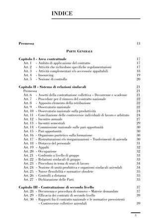 00-intro_1_14:00-intro_1_14 04/02/13 09:20 Pagina 3




                                       INDICE



             Premessa                                                                             13

                                                      PARTE GENERALE

             Capitolo I - Area contrattuale                                                       17
               Art. 1 - Ambito di applicazione del contratto                                      17
               Art. 2 - Attività che richiedono specifiche regolamentazioni                       17
               Art. 3 - Attività complementari e/o accessorie appaltabili                         18
               Art. 4 - Insourcing                                                                19
               Art. 5 - Nozione di controllo                                                      20

             Capitolo II - Sistema di relazioni sindacali                                         21
               Premessa                                                                           21
               Art. 6 - Assetti della contrattazione collettiva – Decorrenze e scadenze           21
               Art. 7 - Procedure per il rinnovo del contratto nazionale                          22
               Art. 8 - Apposito elemento della retribuzione                                      22
               Art. 9 - Osservatorio nazionale                                                    22
               Art. 10 - Osservatorio nazionale sulla produttività                                24
               Art. 11 - Conciliazione delle controversie individuali di lavoro e arbitrato       24
               Art. 12 - Incontro annuale                                                         27
               Art. 13 - Incontri semestrali                                                      29
               Art. 14 - Commissione nazionale sulle pari opportunità                             30
               Art. 15 - Pari opportunità                                                         30
               Art. 16 - Organismo paritetico sulla formazione                                    30
               Art. 17 - Ristrutturazioni e/o riorganizzazioni – Trasferimenti di azienda         30
               Art. 18 - Distacco del personale                                                   31
               Art. 19 - Appalti                                                                  32
               Art. 20 - Occupazione                                                              32
               Art. 21 - Confronto a livello di gruppo                                            33
               Art. 22 - Relazioni sindacali di gruppo                                            33
               Art. 23 - Procedura in tema di orari di lavoro                                     34
               Art. 24 - Nozione di unità produttiva e organismi sindacali aziendali              34
               Art. 25 - Nuove flessibilità e normative obsolete                                  35
               Art. 26 - Controlli a distanza                                                     35
               Art. 27 - Dichiarazione delle Parti                                                35

             Capitolo III - Contrattazione di secondo livello                                     37
               Art. 28 - Decorrenza e procedura di rinnovo – Materie demandate                    37
               Art. 29 - Efficacia dei contratti di secondo livello                               39
               Art. 30 - Rapporti fra il contratto nazionale e le normative preesistenti
                          – Controversie collettive aziendali                                     39


                                                                                              3
 