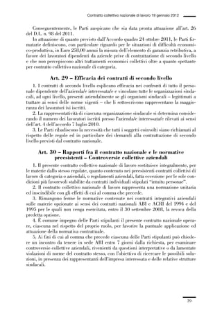 01-parte generale_15_88:01-parte generale_15_88 30/01/13 17:34 Pagina 39




                                               Contratto collettivo nazionale di lavoro 19 gennaio 2012


                Conseguentemente, le Parti auspicano che sia data pronta attuazione all’art. 26
             del D.L. n. 98 del 2011.
                In attuazione di quanto previsto dall’Accordo quadro 24 ottobre 2011, le Parti fir-
             matarie definiscono, con particolare riguardo per le situazioni di difficoltà economi-
             co-produttiva, in Euro 258,00 annui la misura dell’elemento di garanzia retributiva, a
             favore dei lavoratori dipendenti da aziende prive di contrattazione di secondo livello
             e che non percepiscono altri trattamenti economici collettivi oltre a quanto spettante
             per contratto collettivo nazionale di categoria.

                          Art. 29 – Efficacia dei contratti di secondo livello
                 1. I contratti di secondo livello esplicano efficacia nei confronti di tutto il perso-
             nale dipendente dell’azienda/e interessata/e e vincolano tutte le organizzazioni sinda-
             cali, ad ogni livello, presenti aziendalmente se gli organismi sindacali – legittimati a
             trattare ai sensi delle norme vigenti – che li sottoscrivono rappresentano la maggio-
             ranza dei lavoratori ivi iscritti.
                 2. La rappresentatività di ciascuna organizzazione sindacale si determina conside-
             rando il numero dei lavoratori iscritti presso l’azienda/e interessata/e rilevati ai sensi
             dell’art. 4 dell’accordo 7 luglio 2010.
                 3. Le Parti ribadiscono la necessità che tutti i soggetti coinvolti siano richiamati al
             rispetto delle regole ed in particolare dei demandi alla contrattazione di secondo
             livello previsti dal contratto nazionale.

                    Art. 30 – Rapporti fra il contratto nazionale e le normative
                          preesistenti – Controversie collettive aziendali
                 1. Il presente contratto collettivo nazionale di lavoro sostituisce integralmente, per
             le materie dallo stesso regolate, quanto contenuto nei preesistenti contratti collettivi di
             lavoro di categoria o aziendali, o regolamenti aziendali, fatta eccezione per le sole con-
             dizioni più favorevoli stabilite da contratti individuali stipulati “intuitu personae”.
                 2. Il contratto collettivo nazionale di lavoro rappresenta una normazione unitaria
             ed inscindibile con gli effetti di cui al comma che precede.
                 3. Rimangono ferme le normative contenute nei contratti integrativi aziendali
             sulle materie opzionate ai sensi dei contratti nazionali ABI e ACRI del 1994 e del
             1995 per le quali non venga esercitata, entro il 30 settembre 2008, la revoca della
             predetta opzione.
                 4. È comune impegno delle Parti stipulanti il presente contratto nazionale opera-
             re, ciascuna nel rispetto del proprio ruolo, per favorire la puntuale applicazione ed
             attuazione della normativa contrattuale.
                 5. Ai fini di cui al comma che precede ciascuna delle Parti stipulanti può chiede-
             re un incontro da tenere in sede ABI entro 7 giorni dalla richiesta, per esaminare
             controversie collettive aziendali, rivenienti da questioni interpretative o da lamentate
             violazioni di norme del contratto stesso, con l’obiettivo di ricercare le possibili solu-
             zioni, in presenza dei rappresentanti dell’impresa interessata e delle relative strutture
             sindacali.




                                                                                                          39
 