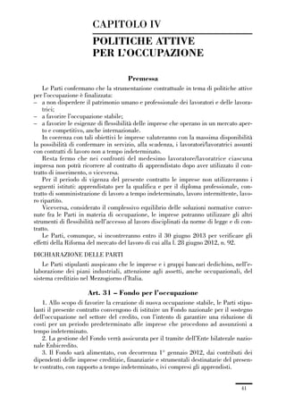 01-parte generale_15_88:01-parte generale_15_88 30/01/13 17:34 Pagina 41




                                      CAPITOLO IV
                                      POLITICHE ATTIVE
                                      PER L’OCCUPAZIONE

                                                      Premessa
                 Le Parti confermano che la strumentazione contrattuale in tema di politiche attive
             per l’occupazione è finalizzata:
             – a non disperdere il patrimonio umano e professionale dei lavoratori e delle lavora-
                 trici;
             – a favorire l’occupazione stabile;
             – a favorire le esigenze di flessibilità delle imprese che operano in un mercato aper-
                 to e competitivo, anche internazionale.
                 In coerenza con tali obiettivi le imprese valuteranno con la massima disponibilità
             la possibilità di confermare in servizio, alla scadenza, i lavoratori/lavoratrici assunti
             con contratti di lavoro non a tempo indeterminato.
                 Resta fermo che nei confronti del medesimo lavoratore/lavoratrice ciascuna
             impresa non potrà ricorrere al contratto di apprendistato dopo aver utilizzato il con-
             tratto di inserimento, o viceversa.
                 Per il periodo di vigenza del presente contratto le imprese non utilizzeranno i
             seguenti istituti: apprendistato per la qualifica e per il diploma professionale, con-
             tratto di somministrazione di lavoro a tempo indeterminato, lavoro intermittente, lavo-
             ro ripartito.
                 Viceversa, considerato il complessivo equilibrio delle soluzioni normative conve-
             nute fra le Parti in materia di occupazione, le imprese potranno utilizzare gli altri
             strumenti di flessibilità nell’accesso al lavoro disciplinati da norme di legge e di con-
             tratto.
                 Le Parti, comunque, si incontreranno entro il 30 giugno 2013 per verificare gli
             effetti della Riforma del mercato del lavoro di cui alla l. 28 giugno 2012, n. 92.
             DICHIARAZIONE DELLE PARTI
                 Le Parti stipulanti auspicano che le imprese e i gruppi bancari dedichino, nell’e-
             laborazione dei piani industriali, attenzione agli assetti, anche occupazionali, del
             sistema creditizio nel Mezzogiorno d’Italia.

                                     Art. 31 – Fondo per l’occupazione
                 1. Allo scopo di favorire la creazione di nuova occupazione stabile, le Parti stipu-
             lanti il presente contratto convengono di istituire un Fondo nazionale per il sostegno
             dell’occupazione nel settore del credito, con l’intento di garantire una riduzione di
             costi per un periodo predeterminato alle imprese che procedono ad assunzioni a
             tempo indeterminato.
                 2. La gestione del Fondo verrà assicurata per il tramite dell’Ente bilaterale nazio-
             nale Enbicredito.
                 3. Il Fondo sarà alimentato, con decorrenza 1° gennaio 2012, dai contributi dei
             dipendenti delle imprese creditizie, finanziarie e strumentali destinatarie del presen-
             te contratto, con rapporto a tempo indeterminato, ivi compresi gli apprendisti.


                                                                                                 41
 