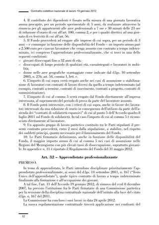 01-parte generale_15_88:01-parte generale_15_88 30/01/13 17:34 Pagina 42




                       Contratto collettivo nazionale di lavoro 19 gennaio 2012


                 4. Il contributo dei dipendenti è fissato nella misura di una giornata lavorativa
             annua procapite, per un periodo sperimentale di 5 anni, da realizzare attraverso la
             rinuncia per gli appartenenti alle aree professionali a 7 ore e 30 minuti delle 23 ore
             di riduzione d’orario di cui all’art. 100, comma 2, e per i quadri direttivi ad una gior-
             nata di ex festività di cui all’art. 56.
                 5. Il Fondo provvederà ad erogare alle imprese di cui sopra, per un periodo di 3
             anni – e comunque in funzione delle disponibilità del Fondo – un importo annuo pari
             a 2.500 euro per ciascun lavoratore che venga assunto con contratto a tempo indeter-
             minato, ivi compreso l’apprendistato professionalizzante, che si trovi in una delle
             seguenti condizioni:
             – giovani disoccupati fino a 32 anni di età;
             – disoccupati di lungo periodo di qualsiasi età, cassaintegrati e lavoratori in mobi-
                 lità;
             – donne nelle aree geografiche svantaggiate come indicate dal d.lgs. 10 settembre
                 2003, n. 276, art. 54, comma 1, lett. e.
                 6. L’importo di cui sopra verrà erogato anche nei casi di assunzione o stabilizza-
             zione di lavoratori con contratti di lavoro diversi da quello a tempo indeterminato (ad
             esempio, contratti a termine, contratti di inserimento, contratti a progetto, contratti di
             somministrazione).
                 7. L’importo di cui al comma 5 verrà erogato dal Fondo direttamente all’impresa
             interessata, al superamento del periodo di prova da parte del lavoratore assunto.
                 8. Il Fondo potrà intervenire, con i criteri di cui sopra, anche in favore dei lavora-
             tori interessati da una riduzione di orario in conseguenza dell’utilizzo da parte dell’a-
             zienda dei “contratti di solidarietà espansivi” di cui al punto 5 dell’Accordo quadro 8
             luglio 2011 sul Fondo di solidarietà. In tal caso l’importo di cui al comma 5 è ricono-
             sciuto direttamente al lavoratore.
                 9. Un apposito gruppo di lavoro paritetico costituito tra le Parti stipulanti il pre-
             sente contratto provvederà, entro 2 mesi dalla stipulazione, a stabilire, nel rispetto
             dei suddetti principi, quanto necessario per il funzionamento del Fondo.
                 10. Le Parti firmatarie definiranno, anche in funzione delle disponibilità del
             Fondo, il maggior importo annuo di cui al comma 5 nei casi di assunzione nelle
             Regioni del Mezzogiorno con più elevati tassi di disoccupazione, soprattutto giovani-
             le. In appendice n. 11 è riportato il Regolamento del Fondo del 31 maggio 2012.

                               Art. 32 – Apprendistato professionalizzante
             PREMESSA
                 In tema di apprendistato, le Parti intendono disciplinare prioritariamente l’ap-
             prendistato professionalizzante, ai sensi del d.lgs. 14 settembre 2011, n. 167 (“Testo
             Unico dell’apprendistato”), quale tipico contratto di lavoro a tempo indeterminato
             finalizzato alla formazione e all’occupazione dei giovani.
                 A tal fine, l’art. 11 dell’Accordo 19 gennaio 2012, di rinnovo del ccnl 8 dicembre
             2007, ha previsto l’istituzione fra le Parti firmatarie di una Commissione paritetica
             per la revisione della disciplina contrattuale nazionale dell’istituto alla luce del citato
             d.lgs. n. 167 del 2011.
                 La Commissione ha concluso i suoi lavori in data 24 aprile 2012.
                 La nuova regolamentazione contrattuale troverà applicazione nei confronti del


                42
 