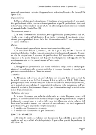 01-parte generale_15_88:01-parte generale_15_88 30/01/13 17:34 Pagina 43




                                               Contratto collettivo nazionale di lavoro 19 gennaio 2012


             personale assunto con contratto di apprendistato professionalizzante a far data dal 26
             aprile 2012.
             Inquadramento
                 1. L’apprendistato professionalizzante è finalizzato al conseguimento di una quali-
             fica professionale ai fini contrattuali corrispondente ai profili professionali rientranti
             nella 3ª area professionale di cui all’art. 93 ed alle corrispondenti norme dei contratti
             di secondo livello di cui all’art. 28.
             Trattamento economico
                 2. In tema di trattamento economico, trova applicazione quanto previsto dall’art.
             46 che segue, relativo all’attribuzione di un livello retributivo di inserimento profes-
             sionale per un periodo di 4 anni dalla data di assunzione nella 3ª area professionale,
             1° livello retributivo.
             Durata
                 3. Il contratto di apprendistato ha una durata massima di tre anni.
                 4. In attuazione dell’art. 2, comma 1, lett. h), d.lgs. n. 167 del 2011, in caso di
             malattia, infortunio o di altra causa di sospensione involontaria del rapporto, di dura-
             ta tale da pregiudicare il percorso di qualificazione dell’apprendista e comunque
             superiore a 30 giorni, l’impresa può disporre il prolungamento del rapporto oltre la
             durata concordata, previa comunicazione all’interessato.
             Costituzione
                 5. Il rapporto di apprendistato può essere costituito a tempo pieno o a tempo par-
             ziale; nel secondo caso, allo scopo di soddisfare le esigenze formative, il rapporto non
             può avere durata inferiore a 25 ore settimanali.
             Anzianità
                 6. Al termine del periodo di apprendistato, ove nessuna delle parti eserciti la
             facoltà di recesso ai sensi dell’art. 2, comma 1, lett. m), d.lgs. n. 167 del 2011, il rap-
             porto prosegue come ordinario rapporto di lavoro subordinato a tempo indeterminato,
             ed il periodo di apprendistato è computato integralmente nella maturazione dell’an-
             zianità di servizio e, limitatamente alla metà, per la maturazione degli scatti di anzia-
             nità e degli automatismi.
             Malattia e infortunio
                 7. In caso di assenza per malattia o infortunio accertato, l’impresa conserva il
             posto e, in considerazione delle indennità erogate dagli Enti previdenziali, integra il
             trattamento economico per la relativa differenza, fino alla misura intera, in favore del
             lavoratore/lavoratrice assunto con contratto di apprendistato, che abbia superato il
             periodo di prova, per un periodo complessivo pari a:
             – 6 mesi in caso di comporto c.d. secco,
             – 8 mesi in caso di comporto c.d. per sommatoria.
             RACCOMANDAZIONE
                ABI invita le imprese a valutare con la massima disponibilità la possibilità di
             applicare agli apprendisti, affetti da patologie di particolare gravità, la previsione di
             cui all’art. 58.


                                                                                                          43
 