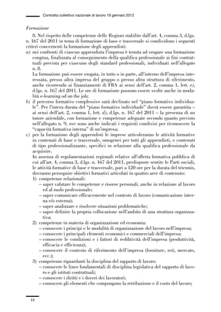 01-parte generale_15_88:01-parte generale_15_88 30/01/13 17:34 Pagina 44




                       Contratto collettivo nazionale di lavoro 19 gennaio 2012


             Formazione
                 8. Nel rispetto delle competenze delle Regioni stabilite dall’art. 4, comma 3, d.lgs.
             n. 167 del 2011 in tema di formazione di base e trasversale si condividono i seguenti
             criteri concernenti la formazione degli apprendisti:
             a) nei confronti di ciascun apprendista l’impresa è tenuta ad erogare una formazione
                 congrua, finalizzata al conseguimento della qualifica professionale ai fini contrat-
                 tuali prevista per ciascuno degli standard professionali, individuati nell’allegato
                 n. 8.
                 La formazione può essere erogata, in tutto o in parte, all’interno dell’impresa inte-
                 ressata, presso altra impresa del gruppo o presso altra struttura di riferimento,
                 anche ricorrendo ai finanziamenti di FBA ai sensi dell’art. 2, comma 1, lett. e),
                 d.lgs. n. 167 del 2011. Le ore di formazione possono essere svolte anche in moda-
                 lità e-learning od on the job;
             b) il percorso formativo complessivo sarà declinato nel “piano formativo individua-
                 le”. Per l’intera durata del “piano formativo individuale” dovrà essere garantita –
                 ai sensi dell’art. 2, comma 1, lett. d), d.lgs. n. 167 del 2011 – la presenza di un
                 tutore aziendale, con formazione e competenze adeguate secondo quanto previsto
                 nell’allegato n. 9, ove sono anche indicati i requisiti condivisi per riconoscere la
                 “capacità formativa interna” di un’impresa;
             c) per la formazione degli apprendisti le imprese articoleranno le attività formative
                 in contenuti di base e trasversale, omogenei per tutti gli apprendisti, e contenuti
                 di tipo professionalizzante, specifici in relazione alla qualifica professionale da
                 acquisire.
                 In assenza di regolamentazioni regionali relative all’offerta formativa pubblica di
                 cui all’art. 4, comma 3, d.lgs. n. 167 del 2011, predisposte sentite le Parti sociali,
                 le attività formative di base e trasversale, pari a 120 ore per la durata del triennio,
                 dovranno perseguire obiettivi formativi articolati in quattro aree di contenuto:
                 1) competenze relazionali:
                     – saper valutare le competenze e risorse personali, anche in relazione al lavoro
                       ed al ruolo professionale;
                     – saper comunicare efficacemente nel contesto di lavoro (comunicazione inter-
                       na e/o esterna);
                     – saper analizzare e risolvere situazioni problematiche;
                     – saper definire la propria collocazione nell’ambito di una struttura organizza-
                       tiva;
                 2) competenze in materia di organizzazione ed economia:
                     – conoscere i principi e le modalità di organizzazione del lavoro nell’impresa;
                     – conoscere i principali elementi economici e commerciali dell’impresa;
                     – conoscere le condizioni e i fattori di redditività dell’impresa (produttività,
                       efficacia e efficienza);
                     – conoscere il contesto di riferimento dell’impresa (forniture, reti, mercato,
                       ecc.);
                 3) competenze riguardanti la disciplina del rapporto di lavoro:
                     – conoscere le linee fondamentali di disciplina legislativa del rapporto di lavo-
                       ro e gli istituti contrattuali;
                     – conoscere i diritti e i doveri dei lavoratori;
                     – conoscere gli elementi che compongono la retribuzione e il costo del lavoro;


                44
 
