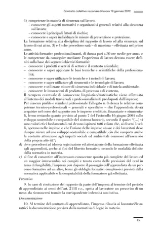 01-parte generale_15_88:01-parte generale_15_88 30/01/13 17:34 Pagina 45




                                               Contratto collettivo nazionale di lavoro 19 gennaio 2012


                4) competenze in materia di sicurezza sul lavoro:
                     – conoscere gli aspetti normativi e organizzativi generali relativi alla sicurezza
                        sul lavoro;
                     – conoscere i principali fattori di rischio;
                     – conoscere e saper individuare le misure di prevenzione e protezione.
                La formazione relativa alla disciplina del rapporto di lavoro ed alla sicurezza sul
                lavoro di cui ai nn. 3) e 4) che precedono sarà – di massima – effettuata nel primo
                anno.
                Le attività formative professionalizzanti, di durata pari a 80 ore medie per anno, e
                le competenze da conseguire mediante l’esperienza di lavoro devono essere defi-
                niti sulla base dei seguenti obiettivi formativi:
                – conoscere i prodotti e servizi di settore e il contesto aziendale;
                – conoscere e saper applicare le basi tecniche e scientifiche della professiona-
                     lità;
                – conoscere e saper utilizzare le tecniche e i metodi di lavoro;
                – conoscere e saper utilizzare gli strumenti e le tecnologie di lavoro;
                – conoscere e utilizzare misure di sicurezza individuale e di tutela ambientale;
                – conoscere le innovazioni di prodotto, di processo e di contesto.
                Il recupero eventuale di conoscenze linguistico/matematiche viene effettuato
                all’interno dei moduli trasversali e professionalizzanti predisposti dall’impresa;
                Per ciascun profilo e standard professionale l’allegato n. 8 elenca le relative com-
                petenze tecnico-professionali – generali e specifiche – che l’apprendista dovrà
                acquisire nel corso del rapporto con le imprese creditizie, finanziarie e strumenta-
                li, fermo restando quanto previsto al punto 7 del Protocollo 16 giugno 2004 sullo
                sviluppo sostenibile e compatibile del sistema bancario, secondo il quale: “(…) vi
                sono valori etici fondamentali cui devono ispirarsi tutti coloro che, ai diversi livel-
                li, operano nelle imprese e che l’azione delle imprese stesse e dei lavoratori deve
                dunque mirare ad uno sviluppo sostenibile e compatibile, ciò che comporta anche
                la costante attenzione agli impatti sociali ed ambientali connessi all’esercizio
                della propria attività”;
             d) deve procedersi ad idonea registrazione ed attestazione della formazione effettuata
                agli apprendisti, anche ai fini del libretto formativo, secondo le modalità definite
                dalla normativa in materia.
             e) al fine di consentire all’interessato conoscenze quanto più complete del lavoro ed
                un maggior interscambio nei compiti e tenuto conto delle previsioni del ccnl in
                tema di fungibilità, l’impresa può disporre il passaggio dell’apprendista da un per-
                corso formativo ad un altro, fermi gli obblighi formativi complessivi previsti dalla
                normativa applicabile e la computabilità della formazione già effettuata.
             Preavviso
                9. In caso di risoluzione del rapporto da parte dell’impresa al termine del periodo
             di apprendistato ai sensi dell’art. 2118 c.c., spetta al lavoratore un preavviso di un
             mese, da riconoscersi tramite la corrispondente indennità sostitutiva.
             Documentazione
                 10. Al termine del contratto di apprendistato, l’impresa rilascia ai lavoratori/lavo-
             ratrici la documentazione prevista dalla normativa di legge in materia.


                                                                                                          45
 