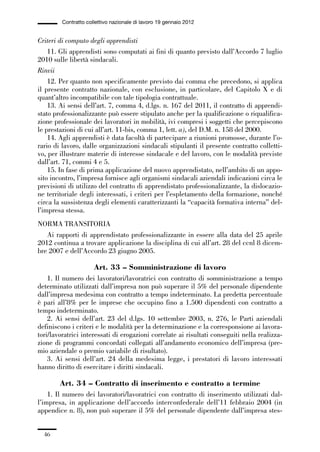 01-parte generale_15_88:01-parte generale_15_88 30/01/13 17:34 Pagina 46




                       Contratto collettivo nazionale di lavoro 19 gennaio 2012


             Criteri di computo degli apprendisti
                 11. Gli apprendisti sono computati ai fini di quanto previsto dall’Accordo 7 luglio
             2010 sulle libertà sindacali.
             Rinvii
                 12. Per quanto non specificamente previsto dai comma che precedono, si applica
             il presente contratto nazionale, con esclusione, in particolare, del Capitolo X e di
             quant’altro incompatibile con tale tipologia contrattuale.
                 13. Ai sensi dell’art. 7, comma 4, d.lgs. n. 167 del 2011, il contratto di apprendi-
             stato professionalizzante può essere stipulato anche per la qualificazione o riqualifica-
             zione professionale dei lavoratori in mobilità, ivi compresi i soggetti che percepiscono
             le prestazioni di cui all’art. 11-bis, comma 1, lett. a), del D.M. n. 158 del 2000.
                 14. Agli apprendisti è data facoltà di partecipare a riunioni promosse, durante l’o-
             rario di lavoro, dalle organizzazioni sindacali stipulanti il presente contratto colletti-
             vo, per illustrare materie di interesse sindacale e del lavoro, con le modalità previste
             dall’art. 71, commi 4 e 5.
                 15. In fase di prima applicazione del nuovo apprendistato, nell’ambito di un appo-
             sito incontro, l’impresa fornisce agli organismi sindacali aziendali indicazioni circa le
             previsioni di utilizzo del contratto di apprendistato professionalizzante, la dislocazio-
             ne territoriale degli interessati, i criteri per l’espletamento della formazione, nonché
             circa la sussistenza degli elementi caratterizzanti la “capacità formativa interna” del-
             l’impresa stessa.
             NORMA TRANSITORIA
                Ai rapporti di apprendistato professionalizzante in essere alla data del 25 aprile
             2012 continua a trovare applicazione la disciplina di cui all’art. 28 del ccnl 8 dicem-
             bre 2007 e dell’Accordo 23 giugno 2005.

                                    Art. 33 – Somministrazione di lavoro
                 1. Il numero dei lavoratori/lavoratrici con contratto di somministrazione a tempo
             determinato utilizzati dall’impresa non può superare il 5% del personale dipendente
             dall’impresa medesima con contratto a tempo indeterminato. La predetta percentuale
             è pari all’8% per le imprese che occupino fino a 1.500 dipendenti con contratto a
             tempo indeterminato.
                 2. Ai sensi dell’art. 23 del d.lgs. 10 settembre 2003, n. 276, le Parti aziendali
             definiscono i criteri e le modalità per la determinazione e la corresponsione ai lavora-
             tori/lavoratrici interessati di erogazioni correlate ai risultati conseguiti nella realizza-
             zione di programmi concordati collegati all’andamento economico dell’impresa (pre-
             mio aziendale o premio variabile di risultato).
                 3. Ai sensi dell’art. 24 della medesima legge, i prestatori di lavoro interessati
             hanno diritto di esercitare i diritti sindacali.

                      Art. 34 – Contratto di inserimento e contratto a termine
                 1. Il numero dei lavoratori/lavoratrici con contratto di inserimento utilizzati dal-
             l’impresa, in applicazione dell’accordo interconfederale dell’11 febbraio 2004 (in
             appendice n. 8), non può superare il 5% del personale dipendente dall’impresa stes-


                46
 