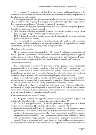 01-parte generale_15_88:01-parte generale_15_88 30/01/13 17:34 Pagina 49




                                               Contratto collettivo nazionale di lavoro 19 gennaio 2012


                 6. Le imprese favoriranno – ai fini della precedenza nell’accoglimento – le
             domande avanzate da lavoratori/lavoratrici che abbiano comprovati motivi personali o
             familiari di rilevante gravità.
                 7. Le imprese comunicano agli organismi sindacali aziendali le posizioni di lavoro
             che, in relazione alle esigenze di cui sopra, sono escluse dal rapporto a tempo parzia-
             le e rinnovano annualmente l’informativa in caso di variazioni.
                 8. Il numero dei rapporti a tempo parziale non può superare le seguenti percen-
             tuali, fermo quanto previsto al comma 24:
             – 20% del personale destinatario del presente contratto in servizio a tempo pieno
                 per i passaggi a tempo parziale del personale in servizio;
             – 10% del complesso del personale in servizio destinatario del presente contratto
                 per le assunzioni dall’esterno.
                 9. Le percentuali di cui sopra si intendono riferite al complesso del personale,
             comprensivo dei lavoratori/lavoratrici assunti con contratto di apprendistato profes-
             sionalizzante, rilevato al 31 dicembre dell’anno precedente.
             Prevalenza nelle mansioni
                 10. In deroga a quanto disposto dall’art. 90, comma 7, del presente contratto e ai
             fini ivi previsti, nei confronti del lavoratore/lavoratrice a tempo parziale si applica
             esclusivamente il criterio della prevalenza, intendendosi per tale l’utilizzo nelle man-
             sioni per un numero di ore superiore alla metà dell’orario mensile dell’interessato.
             Trattamento economico
                 11. Il trattamento economico del personale a tempo parziale viene determinato
             proporzionando la retribuzione complessiva (incluse indennità, compensi vari, ex
             premio di rendimento e premio aziendale ovvero premio variabile di risultato) con-
             trattualmente prevista per il lavoratore/lavoratrice ad orario intero con la stessa
             anzianità e inquadramento, alla minore durata della prestazione lavorativa.
                 12. Se il lavoratore/lavoratrice è adibito ad attività per la quale è prevista l’inden-
             nità di rischio, la stessa gli viene corrisposta in proporzione alla durata dell’adibizio-
             ne, con un minimo pari a 2/5 del valore giornaliero dell’indennità stessa.
                 13. L’indennità per lavori svolti in locali sotterranei viene corrisposta al lavorato-
             re/lavoratrice a tempo parziale quando la sua adibizione a tali attività superi media-
             mente nella settimana la metà del normale orario giornaliero di un lavoratore/lavora-
             trice a tempo pieno con il medesimo inquadramento.
             Prestazione lavorativa e orario di lavoro
                 14. Ai quadri direttivi con rapporto a tempo parziale si applicano le previsioni
             relative alla disciplina della prestazione lavorativa di cui all’art. 87.
                 15. Per le 3 aree professionali, l’orario del personale a tempo parziale – fermo
             quanto previsto al comma 24 – viene fissato secondo i seguenti criteri:
             a) la durata settimanale dell’orario del personale a tempo parziale può essere com-
                 presa tra le 15 e le 32 ore e 30 minuti con distribuzione sia orizzontale, verticale o
                 mista; per il personale appartenente alla 1ª area professionale o addetto a mansio-
                 ni operaie inquadrato nella 2ª area professionale, può risultare inferiore a 15 ore;
                 nel caso di lavoro a tempo parziale con distribuzione verticale o mista mensile o
                 annuale, l’orario settimanale può essere fissato nei limiti del lavoro a tempo pieno;
             b) le prestazioni lavorative sono concordate fra l’impresa e il lavoratore/lavoratrice


                                                                                                          49
 