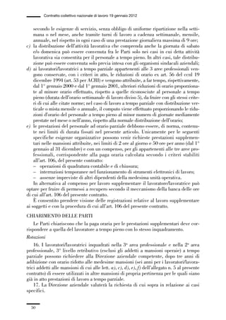 01-parte generale_15_88:01-parte generale_15_88 30/01/13 17:34 Pagina 50




                       Contratto collettivo nazionale di lavoro 19 gennaio 2012


                 secondo le esigenze di servizio, senza obbligo di uniforme ripartizione nella setti-
                 mana o nel mese, anche tramite turni di lavoro a cadenza settimanale, mensile,
                 annuale, nel rispetto in ogni caso di una prestazione giornaliera massima di 9 ore;
             c) la distribuzione dell’attività lavorativa che comprenda anche la giornata di sabato
                 e/o domenica può essere convenuta fra le Parti solo nei casi in cui detta attività
                 lavorativa sia consentita per il personale a tempo pieno. In altri casi, tale distribu-
                 zione può essere convenuta solo previa intesa con gli organismi sindacali aziendali;
             d) ai lavoratori/lavoratrici a tempo parziale appartenenti alle 3 aree professionali ven-
                 gono conservate, con i criteri in atto, le riduzioni di orario ex art. 56 del ccnl 19
                 dicembre 1994 (art. 53 per ACRI) e vengono attribuite, a far tempo, rispettivamente,
                 dal 1° gennaio 2000 e dal 1° gennaio 2001, ulteriori riduzioni di orario proporziona-
                 te al minore orario effettuato, rispetto a quelle riconosciute al personale a tempo
                 pieno (durata dell’orario settimanale di lavoro diviso 5), da fruire con gli stessi crite-
                 ri di cui alle citate norme; nel caso di lavoro a tempo parziale con distribuzione ver-
                 ticale o mista mensile o annuale, il computo viene effettuato proporzionando le ridu-
                 zioni d’orario del personale a tempo pieno al minor numero di giornate mediamente
                 prestate nel mese o nell’anno, rispetto alla normale distribuzione dell’orario;
             e) le prestazioni del personale ad orario parziale debbono essere, di norma, contenu-
                 te nei limiti di durata fissati nel presente articolo. Unicamente per le seguenti
                 specifiche esigenze organizzative possono venir richieste prestazioni supplemen-
                 tari nelle mansioni attribuite, nei limiti di 2 ore al giorno e 50 ore per anno (dal 1°
                 gennaio al 31 dicembre) e con un compenso, per gli appartenenti alle tre aree pro-
                 fessionali, corrispondente alla paga oraria calcolata secondo i criteri stabiliti
                 all’art. 106, del presente contratto:
                 – operazioni di quadratura contabile e di chiusura;
                 – interruzioni temporanee nel funzionamento di strumenti elettronici di lavoro;
                 – assenze impreviste di altri dipendenti della medesima unità operativa.
                 In alternativa al compenso per lavoro supplementare il lavoratore/lavoratrice può
             optare per fruire di permessi a recupero secondo il meccanismo della banca delle ore
             di cui all’art. 106 del presente contratto.
                 È consentito prendere visione delle registrazioni relative al lavoro supplementare
             ai soggetti e con la procedura di cui all’art. 106 del presente contratto.
             CHIARIMENTO DELLE PARTI
                 Le Parti chiariscono che la paga oraria per le prestazioni supplementari deve cor-
             rispondere a quella del lavoratore a tempo pieno con lo stesso inquadramento.
             Rotazioni
                 16. I lavoratori/lavoratrici inquadrati nella 3a area professionale e nella 2a area
             professionale, 3° livello retributivo (esclusi gli addetti a mansioni operaie) a tempo
             parziale possono richiedere alla Direzione aziendale competente, dopo tre anni di
             adibizione con orario ridotto alle medesime mansioni (sei anni per i lavoratori/lavora-
             trici addetti alle mansioni di cui alle lett. a), c), d), e), f) dell’allegato n. 5 al presente
             contratto) di essere utilizzati in altre mansioni di propria pertinenza per le quali siano
             già in atto prestazioni di lavoro a tempo parziale.
                 17. La Direzione aziendale valuterà la richiesta di cui sopra in relazione ai casi
             specifici.


                50
 