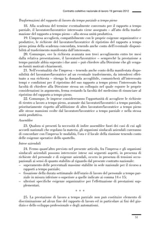 01-parte generale_15_88:01-parte generale_15_88 30/01/13 17:34 Pagina 51




                                               Contratto collettivo nazionale di lavoro 19 gennaio 2012


             Trasformazioni del rapporto di lavoro da tempo parziale a tempo pieno
                 18. Alla scadenza del termine eventualmente convenuto per il rapporto a tempo
             parziale, il lavoratore/lavoratrice interessato viene assegnato – all’atto della trasfor-
             mazione del rapporto a tempo pieno – alla stessa unità produttiva.
                 19. L’impresa accoglierà, compatibilmente con le proprie esigenze organizzative e
             produttive, le richieste del lavoratore/lavoratrice di ripristino del rapporto a tempo
             pieno prima della scadenza concordata, tenendo anche conto dell’eventuale disponi-
             bilità al trasferimento manifestata dall’interessato.
                 20. Comunque, ove la richiesta avanzata non trovi accoglimento entro tre mesi
             dalla relativa presentazione, il lavoratore/lavoratrice – sempreché la prestazione a
             tempo parziale abbia superato i due anni – può chiedere alla Direzione che gli venga-
             no forniti motivati chiarimenti.
                 21. Nell’eventualità che l’impresa – tenendo anche conto della manifestata dispo-
             nibilità del lavoratore/lavoratrice ad un eventuale trasferimento, da intendersi effet-
             tuato a sua richiesta – ritenga la domanda accoglibile, comunicherà all’interessato
             tempi e condizioni per il ripristino del suo rapporto a tempo pieno: l’interessato ha
             facoltà di chiedere alla Direzione stessa un colloquio nel quale esporre le proprie
             considerazioni in argomento, ferma restando la facoltà del medesimo di rinunciare al
             ripristino del rapporto a tempo pieno.
                 22. Comunque, le imprese considereranno l’opportunità di accogliere le richieste
             di rientro a lavoro a tempo pieno, avanzate dai lavoratori/lavoratrici a tempo parziale,
             prioritariamente rispetto all’adibizione di altro lavoratore/lavoratrice a tempo pieno
             alle stesse mansioni svolte dal lavoratore/lavoratrice a tempo parziale e nella stessa
             unità produttiva.
             Assemblee
                 23. Qualora si presenti la necessità di indire assemblee fuori dei casi di cui agli
             accordi nazionali che regolano la materia, gli organismi sindacali aziendali cureranno
             di concordare con l’impresa le modalità, l’ora e il locale della riunione tenendo conto
             delle esigenze operative dello sportello.
             Intese aziendali
                 24. Fermo quant’altro previsto nel presente articolo, fra l’impresa e gli organismi
             sindacali aziendali possono intervenire intese sui seguenti aspetti, in presenza di
             richieste del personale e di esigenze aziendali, ovvero in presenza di tensioni occu-
             pazionali ai sensi di quanto stabilito al riguardo dal presente contratto nazionale:
             – superamento delle percentuali massime stabilite in sede nazionale per il ricorso a
                 rapporti a tempo parziale;
             – fissazione della durata settimanale dell’orario di lavoro del personale a tempo par-
                 ziale in misura inferiore o superiore a quelle indicate ai comma 14 e 15;
             – ulteriori specifiche esigenze organizzative per l’effettuazione di prestazioni sup-
                 plementari.
                                                         * * *
                25. La prestazione di lavoro a tempo parziale non può costituire elemento di
             discriminazione ad alcun fine del rapporto di lavoro ed in particolare ai fini del giu-
             dizio e dello sviluppo professionale e degli automatismi.


                                                                                                          51
 