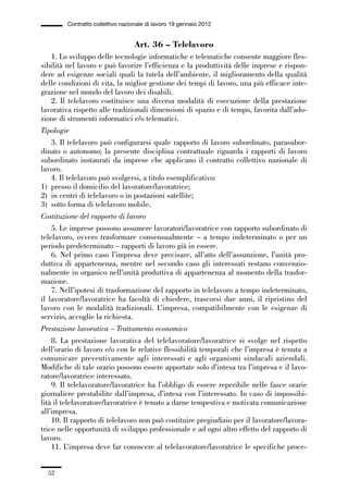 01-parte generale_15_88:01-parte generale_15_88 30/01/13 17:34 Pagina 52




                       Contratto collettivo nazionale di lavoro 19 gennaio 2012


                                                 Art. 36 – Telelavoro
                 1. Lo sviluppo delle tecnologie informatiche e telematiche consente maggiore fles-
             sibilità nel lavoro e può favorire l’efficienza e la produttività delle imprese e rispon-
             dere ad esigenze sociali quali la tutela dell’ambiente, il miglioramento della qualità
             delle condizioni di vita, la miglior gestione dei tempi di lavoro, una più efficace inte-
             grazione nel mondo del lavoro dei disabili.
                 2. Il telelavoro costituisce una diversa modalità di esecuzione della prestazione
             lavorativa rispetto alle tradizionali dimensioni di spazio e di tempo, favorita dall’ado-
             zione di strumenti informatici e/o telematici.
             Tipologie
                 3. Il telelavoro può configurarsi quale rapporto di lavoro subordinato, parasubor-
             dinato o autonomo; la presente disciplina contrattuale riguarda i rapporti di lavoro
             subordinato instaurati da imprese che applicano il contratto collettivo nazionale di
             lavoro.
                 4. Il telelavoro può svolgersi, a titolo esemplificativo:
             1) presso il domicilio del lavoratore/lavoratrice;
             2) in centri di telelavoro o in postazioni satellite;
             3) sotto forma di telelavoro mobile.
             Costituzione del rapporto di lavoro
                 5. Le imprese possono assumere lavoratori/lavoratrice con rapporto subordinato di
             telelavoro, ovvero trasformare consensualmente – a tempo indeterminato o per un
             periodo predeterminato – rapporti di lavoro già in essere.
                 6. Nel primo caso l’impresa deve precisare, all’atto dell’assunzione, l’unità pro-
             duttiva di appartenenza, mentre nel secondo caso gli interessati restano convenzio-
             nalmente in organico nell’unità produttiva di appartenenza al momento della trasfor-
             mazione.
                 7. Nell’ipotesi di trasformazione del rapporto in telelavoro a tempo indeterminato,
             il lavoratore/lavoratrice ha facoltà di chiedere, trascorsi due anni, il ripristino del
             lavoro con le modalità tradizionali. L’impresa, compatibilmente con le esigenze di
             servizio, accoglie la richiesta.
             Prestazione lavorativa – Trattamento economico
                 8. La prestazione lavorativa del telelavoratore/lavoratrice si svolge nel rispetto
             dell’orario di lavoro e/o con le relative flessibilità temporali che l’impresa è tenuta a
             comunicare preventivamente agli interessati e agli organismi sindacali aziendali.
             Modifiche di tale orario possono essere apportate solo d’intesa tra l’impresa e il lavo-
             ratore/lavoratrice interessato.
                 9. Il telelavoratore/lavoratrice ha l’obbligo di essere reperibile nelle fasce orarie
             giornaliere prestabilite dall’impresa, d’intesa con l’interessato. In caso di impossibi-
             lità il telelavoratore/lavoratrice è tenuto a darne tempestiva e motivata comunicazione
             all’impresa.
                 10. Il rapporto di telelavoro non può costituire pregiudizio per il lavoratore/lavora-
             trice nelle opportunità di sviluppo professionale e ad ogni altro effetto del rapporto di
             lavoro.
                 11. L’impresa deve far conoscere al telelavoratore/lavoratrice le specifiche proce-


                52
 