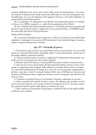 01-parte generale_15_88:01-parte generale_15_88 30/01/13 17:34 Pagina 54




                       Contratto collettivo nazionale di lavoro 19 gennaio 2012


             compete all’impresa che si fa carico anche delle spese di manutenzione e di eserci-
             zio, nonché di ripristino dei locali interessati nello stato in cui erano al momento del-
             l’installazione nei casi di risoluzione del rapporto di lavoro o di rientro definitivo in
             impresa del lavoratore/lavoratrice.
                 23. Le postazioni e le attrezzature sono fornite al lavoratore/lavoratrice in comoda-
             to d’uso ex art. 1803 e seguenti c.c., salvo diversa pattuizione fra le Parti.
                 24. Nei confronti del telelavoratore/lavoratrice e del locale specifico nei quali egli
             presta la sua attività di lavoro si applicano le previsioni del d.lgs. n. 81/2008, tenen-
             do conto delle specificità della prestazione.
             Verifica della disciplina
                 25. La presente disciplina sarà sottoposta a verifica su richiesta di una delle Parti
             stipulanti e comunque in occasione dell’emanazione di un’eventuale legge in materia,
             anche in vigenza del presente contratto.

                                            Art. 37 – Periodo di prova
                 1. L’assunzione può avvenire con un periodo di prova non superiore a tre mesi (30
             giorni per i lavoratori/lavoratrici inquadrati nella 1ª area professionale, nonché per il
             personale addetto a mansioni operaie).
                 2. Al lavoratore/lavoratrice in prova si applicano le disposizioni del presente con-
             tratto, con le eccezioni previste dai comma seguenti.
                 3. Durante il periodo di prova ciascuna delle Parti può recedere senza preavviso.
                 4. Nel caso di recesso ad iniziativa del lavoratore/lavoratrice, devono essere corri-
             sposte le competenze fino al giorno della effettiva cessazione dal servizio, ivi compre-
             si i ratei della gratificazione di Natale per i mesi di servizio prestato, computando, a
             tal fine, come mese intero l’eventuale frazione dello stesso. Nell’ipotesi di recesso ad
             iniziativa dell’impresa dette competenze devono essere corrisposte sino alla fine del
             mese in corso.
                 5. Compiuto il periodo di prova, il personale si intende confermato in servizio.
                 6. Sono esonerati dal periodo di prova coloro che abbiano già prestato servizio
             presso la stessa impresa ovvero presso banche incorporate (o di cui sia stata comun-
             que assunta la prosecuzione degli affari), per almeno tre mesi.
                 7. Non è ammessa l’assunzione di personale a condizioni diverse da quelle stabili-
             te dal presente contratto.




                54
 