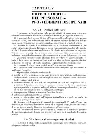 01-parte generale_15_88:01-parte generale_15_88 30/01/13 17:34 Pagina 55




                                      CAPITOLO V
                                      DOVERI E DIRITTI
                                      DEL PERSONALE –
                                      PROVVEDIMENTI DISCIPLINARI
                                        Art. 38 – Obblighi delle Parti
                 1. Il personale, nell’esplicazione della propria attività di lavoro, deve tenere una
             condotta costantemente informata ai principi di disciplina, di dignità e di moralità.
                 2. Il personale ha il dovere di dare all’impresa, nella esplicazione della propria
             attività di lavoro, una collaborazione attiva ed intensa, secondo le direttive dell’im-
             presa stessa e le norme del presente contratto, e di osservare il segreto di ufficio.
                 3. L’impresa deve porre il lavoratore/lavoratrice in condizione di conoscere le pro-
             cedure di lavoro predisposte dall’impresa stessa con riferimento specifico alle mansio-
             ni che il lavoratore/lavoratrice medesimo è, di volta in volta, chiamato ad espletare.
             Tali procedure saranno portate a conoscenza del personale di nuova assunzione, nor-
             malmente, durante l’addestramento effettuato secondo le norme del presente contratto.
                 4. Qualora si renda necessario illustrare dette procedure, ciò avverrà durante l’o-
             rario di lavoro (con esclusione dell’orario di sportello) mediante apposite riunioni
             nell’ambito dei servizi o uffici alle cui attività le procedure stesse si riferiscono.
                 5. Le assenze debbono essere giustificate all’impresa senza ritardo.
                 6. Il personale deve comunicare con sollecitudine all’impresa ogni mutamento di
             residenza e domicilio.
                 7. Al personale è vietato in particolare di:
             a) prestare a terzi la propria opera, salvo preventiva autorizzazione dell’impresa, o
                 svolgere attività comunque contraria agli interessi dell’impresa stessa o incompa-
                 tibile con i doveri di ufficio;
             b) accettare nomine od incarichi che comportino funzioni non compatibili con la
                 posizione di lavoratore/lavoratrice bancario, ivi compresa la partecipazione, a
                 qualunque titolo, a organismi collegiali tributari, comunque denominati, nei casi
                 in cui tale partecipazione non sia obbligatoria per legge;
             c) fare operazioni di borsa su strumenti finanziari derivati;
             d) allontanarsi arbitrariamente dal servizio;
             e) entrare o trattenersi nei locali dell’impresa fuori dell’orario normale, salvo che ciò
                 avvenga per ragioni di servizio.
                 8. L’impresa può disporre che il personale inquadrato nella 1ª e nella 2ª area pro-
             fessionale, in relazione alle mansioni svolte ed al luogo di lavoro, indossi una tenuta
             di lavoro appropriata che l’impresa stessa fornisce all’interessato.
                 9. Per l’assunzione l’impresa può chiedere all’interessato il certificato generale
             del casellario giudiziale di data non anteriore a 3 mesi ed il certificato dei carichi
             pendenti.

                             Art. 39 – Servizio di cassa e gestione di valori
                 1. I detentori di chiavi debbono garantirne la consegna per l’estrazione dei valori
             all’apertura dello sportello.


                                                                                                 55
 