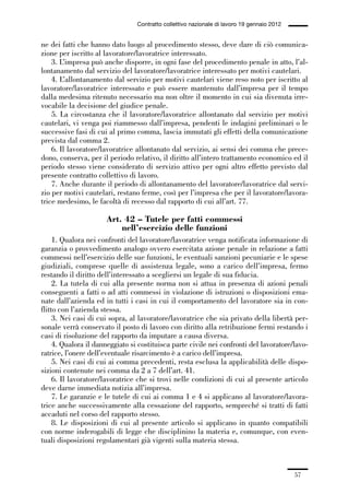 01-parte generale_15_88:01-parte generale_15_88 30/01/13 17:34 Pagina 57




                                               Contratto collettivo nazionale di lavoro 19 gennaio 2012


             ne dei fatti che hanno dato luogo al procedimento stesso, deve dare di ciò comunica-
             zione per iscritto al lavoratore/lavoratrice interessato.
                 3. L’impresa può anche disporre, in ogni fase del procedimento penale in atto, l’al-
             lontanamento dal servizio del lavoratore/lavoratrice interessato per motivi cautelari.
                 4. L’allontanamento dal servizio per motivi cautelari viene reso noto per iscritto al
             lavoratore/lavoratrice interessato e può essere mantenuto dall’impresa per il tempo
             dalla medesima ritenuto necessario ma non oltre il momento in cui sia divenuta irre-
             vocabile la decisione del giudice penale.
                 5. La circostanza che il lavoratore/lavoratrice allontanato dal servizio per motivi
             cautelari, vi venga poi riammesso dall’impresa, pendenti le indagini preliminari o le
             successive fasi di cui al primo comma, lascia immutati gli effetti della comunicazione
             prevista dal comma 2.
                 6. Il lavoratore/lavoratrice allontanato dal servizio, ai sensi dei comma che prece-
             dono, conserva, per il periodo relativo, il diritto all’intero trattamento economico ed il
             periodo stesso viene considerato di servizio attivo per ogni altro effetto previsto dal
             presente contratto collettivo di lavoro.
                 7. Anche durante il periodo di allontanamento del lavoratore/lavoratrice dal servi-
             zio per motivi cautelari, restano ferme, così per l’impresa che per il lavoratore/lavora-
             trice medesimo, le facoltà di recesso dal rapporto di cui all’art. 77.

                                    Art. 42 – Tutele per fatti commessi
                                        nell’esercizio delle funzioni
                  1. Qualora nei confronti del lavoratore/lavoratrice venga notificata informazione di
             garanzia o provvedimento analogo ovvero esercitata azione penale in relazione a fatti
             commessi nell’esercizio delle sue funzioni, le eventuali sanzioni pecuniarie e le spese
             giudiziali, comprese quelle di assistenza legale, sono a carico dell’impresa, fermo
             restando il diritto dell’interessato a scegliersi un legale di sua fiducia.
                  2. La tutela di cui alla presente norma non si attua in presenza di azioni penali
             conseguenti a fatti o ad atti commessi in violazione di istruzioni o disposizioni ema-
             nate dall’azienda ed in tutti i casi in cui il comportamento del lavoratore sia in con-
             flitto con l’azienda stessa.
                  3. Nei casi di cui sopra, al lavoratore/lavoratrice che sia privato della libertà per-
             sonale verrà conservato il posto di lavoro con diritto alla retribuzione fermi restando i
             casi di risoluzione del rapporto da imputare a causa diversa.
                  4. Qualora il danneggiato si costituisca parte civile nei confronti del lavoratore/lavo-
             ratrice, l’onere dell’eventuale risarcimento è a carico dell’impresa.
                  5. Nei casi di cui ai comma precedenti, resta esclusa la applicabilità delle dispo-
             sizioni contenute nei comma da 2 a 7 dell’art. 41.
                  6. Il lavoratore/lavoratrice che si trovi nelle condizioni di cui al presente articolo
             deve darne immediata notizia all’impresa.
                  7. Le garanzie e le tutele di cui ai comma 1 e 4 si applicano al lavoratore/lavora-
             trice anche successivamente alla cessazione del rapporto, sempreché si tratti di fatti
             accaduti nel corso del rapporto stesso.
                  8. Le disposizioni di cui al presente articolo si applicano in quanto compatibili
             con norme inderogabili di legge che disciplinino la materia e, comunque, con even-
             tuali disposizioni regolamentari già vigenti sulla materia stessa.



                                                                                                          57
 