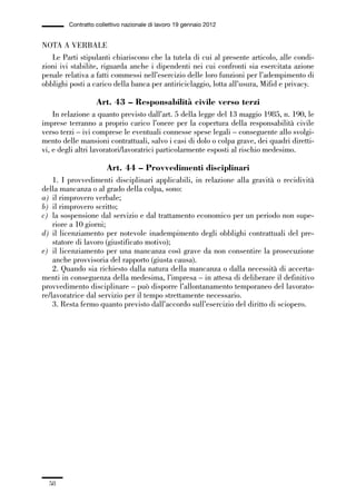 01-parte generale_15_88:01-parte generale_15_88 30/01/13 17:34 Pagina 58




                       Contratto collettivo nazionale di lavoro 19 gennaio 2012


             NOTA A VERBALE
                Le Parti stipulanti chiariscono che la tutela di cui al presente articolo, alle condi-
             zioni ivi stabilite, riguarda anche i dipendenti nei cui confronti sia esercitata azione
             penale relativa a fatti commessi nell’esercizio delle loro funzioni per l’adempimento di
             obblighi posti a carico della banca per antiriciclaggio, lotta all’usura, Mifid e privacy.

                                 Art. 43 – Responsabilità civile verso terzi
                 In relazione a quanto previsto dall’art. 5 della legge del 13 maggio 1985, n. 190, le
             imprese terranno a proprio carico l’onere per la copertura della responsabilità civile
             verso terzi – ivi comprese le eventuali connesse spese legali – conseguente allo svolgi-
             mento delle mansioni contrattuali, salvo i casi di dolo o colpa grave, dei quadri diretti-
             vi, e degli altri lavoratori/lavoratrici particolarmente esposti al rischio medesimo.

                                     Art. 44 – Provvedimenti disciplinari
                 1. I provvedimenti disciplinari applicabili, in relazione alla gravità o recidività
             della mancanza o al grado della colpa, sono:
             a) il rimprovero verbale;
             b) il rimprovero scritto;
             c) la sospensione dal servizio e dal trattamento economico per un periodo non supe-
                 riore a 10 giorni;
             d) il licenziamento per notevole inadempimento degli obblighi contrattuali del pre-
                 statore di lavoro (giustificato motivo);
             e) il licenziamento per una mancanza così grave da non consentire la prosecuzione
                 anche provvisoria del rapporto (giusta causa).
                 2. Quando sia richiesto dalla natura della mancanza o dalla necessità di accerta-
             menti in conseguenza della medesima, l’impresa – in attesa di deliberare il definitivo
             provvedimento disciplinare – può disporre l’allontanamento temporaneo del lavorato-
             re/lavoratrice dal servizio per il tempo strettamente necessario.
                 3. Resta fermo quanto previsto dall’accordo sull’esercizio del diritto di sciopero.




                58
 