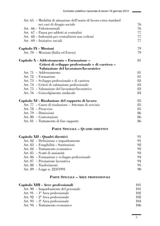 00-intro_1_14:00-intro_1_14 04/02/13 09:20 Pagina 5




                                                Contratto collettivo nazionale di lavoro 19 gennaio 2012


                 Art. 65 - Modalità di attuazione dell’orario di lavoro extra standard
                           nei casi di disagio sociale                                                         76
                 Art. 66 - Videoterminali                                                                      76
                 Art. 67 - Pausa per addetti ai centralini                                                     77
                 Art. 68 - Indennità per centralinisti non vedenti                                             77
                 Art. 69 - Iniziative sociali                                                                  77

             Capitolo IX - Missioni                                                                            79
               Art. 70 - Missioni (Italia ed Estero)                                                           79

             Capitolo X - Addestramento – Formazione –                                                         81
                          Criteri di sviluppo professionale e di carriera –
                          Valutazione del lavoratore/lavoratrice
               Art. 71 - Addestramento                                                                         81
               Art. 72 - Formazione                                                                            81
               Art. 73 - Sviluppo professionale e di carriera                                                  83
               Art. 74 - Criteri di valutazione professionale                                                  83
               Art. 75 - Valutazione del lavoratore/lavoratrice                                                83
               Art. 76 - Coinvolgimento sindacale                                                              84

             Capitolo XI     - Risoluzione del rapporto di lavoro                                              85
               Art. 77 -     Cause di risoluzione – Attestato di servizio                                      85
               Art. 78 -     Preavviso                                                                         85
               Art. 79 -     Dimissioni                                                                        86
               Art. 80 -     Contestazioni                                                                     86
               Art. 81 -     Trattamento di fine rapporto                                                      86

                                       PARTE SPECIALE – QUADRI           DIRETTIVI

             Capitolo XII - Quadri direttivi                                                                   91
               Art. 82 - Definizione e inquadramento                                                           91
               Art. 83 - Fungibilità – Sostituzioni                                                            92
               Art. 84 - Trattamento economico                                                                 93
               Art. 85 - Scatti di anzianità                                                                   93
               Art. 86 - Formazione e sviluppo professionale                                                   94
               Art. 87 - Prestazione lavorativa                                                                94
               Art. 88 - Trasferimenti                                                                         95
               Art. 89 - Legge n. 223/1991                                                                     98

                                      PARTE SPECIALE – AREE          PROFESSIONALI

             Capitolo XIII - Aree professionali                                                            101
               Art. 90 - Inquadramento del personale                                                       101
               Art. 91 - 1ª Area professionale                                                             102
               Art. 92 - 2ª Area professionale                                                             102
               Art. 93 - 3ª Area professionale                                                             104
               Art. 94 - Trattamento economico                                                             106


                                                                                                           5
 