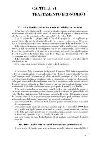 01-parte generale_15_88:01-parte generale_15_88 30/01/13 17:34 Pagina 59




                                      CAPITOLO VI
                                      TRATTAMENTO ECONOMICO


                     Art. 45 – Tabelle retributive e struttura della retribuzione
                 1. Per il periodo di vigenza del presente contratto continua a trovare applicazione,
             relativamente alle voci stipendio, scatti di anzianità ed importo ex ristrutturazione
             tabellare, la tabella in allegato n. 2 in vigore dal 1° dicembre 2010.
                 2. A far tempo dal 1° giugno 2012 e fino al 30 giugno 2014 si applicano gli
             importi di cui alla tabella allegata (all. n. 2) che vengono corrisposti, per 13 mensi-
             lità, ai lavoratori/lavoratrici sotto forma di elemento distinto della retribuzione (EDR).
                 3. Detti importi, pertanto non vengono computati ai fini degli istituti contrattuali
             nazionali, del trattamento di fine rapporto e ai fini dei trattamenti di quiescenza e/o
             di previdenza aziendale e di ogni altro trattamento aziendale. La tabellizzazione
             dell’EDR avverrà a far tempo dalla data del 1° luglio 2014 e secondo i criteri che
             verranno per tempo stabiliti dalle Parti.
                 4. Le indennità e i compensi vari sono fissati nelle misure di cui alle relative
             tabelle (all. n. 3).
                 5. Le competenze mensili vengono erogate il 27 di ogni mese.
                                                         * * *
                 6. La struttura della retribuzione in vigore dal 1° gennaio 2000 è stata improntata a
             criteri di semplificazione e razionalizzazione; la riforma è stata realizzata “a costo
             zero”, tanto per quel che concerne gli effetti nazionali, quanto per gli effetti aziendali,
             prevedendo una struttura articolata per tutte le categorie di personale su 13 mensilità,
             sulle quali è stato ridistribuito il premio annuale di rendimento nella misura standard
             di settore (misura utilizzata per la c.d. impresa tipo per il personale delle quattro aree
             professionali; 15% della retribuzione annua per i quadri direttivi 3° e 4° livello).
                 7. Le quote eventualmente eccedenti, per effetto di accordi aziendali, le misure di
             cui sopra sono state conservate aziendalmente nei soli confronti del personale in ser-
             vizio alla data di stipulazione del contratto nazionale 11 luglio 1999, previo ricalcolo
             dell’importo annuale delle quote stesse con criteri analoghi a quelli utilizzati dal con-
             tratto medesimo. Tali quote, denominate “ex premio di rendimento”:
             – non sono suscettibili di ulteriori modificazioni quanto a criteri, misure e modalità
                 di corresponsione;
             – sono riconosciute anche al personale assunto dopo il 1° novembre 1999 dalle
                 imprese che non applichino un sistema di previdenza complementare nei confron-
                 ti di detto personale nonché dei lavoratori/lavoratrici assunti successivamente
                 all’entrata in vigore del d.lgs. n. 124 del 21 aprile 1993;
             – non sono erogate in caso di attribuzione di un giudizio professionale di sintesi
                 negativo.

                     Art. 46 – Livello retributivo di inserimento professionale
                 1. Allo scopo di favorire nuova occupazione secondo criteri di sostenibilità, al


                                                                                                   59
 