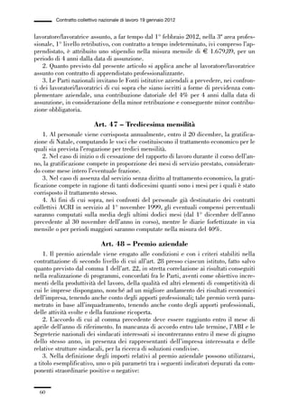 01-parte generale_15_88:01-parte generale_15_88 30/01/13 17:34 Pagina 60




                       Contratto collettivo nazionale di lavoro 19 gennaio 2012


             lavoratore/lavoratrice assunto, a far tempo dal 1° febbraio 2012, nella 3ª area profes-
             sionale, 1° livello retributivo, con contratto a tempo indeterminato, ivi compreso l’ap-
             prendistato, è attribuito uno stipendio nella misura mensile di € 1.679,89, per un
             periodo di 4 anni dalla data di assunzione.
                 2. Quanto previsto dal presente articolo si applica anche al lavoratore/lavoratrice
             assunto con contratto di apprendistato professionalizzante.
                 3. Le Parti nazionali invitano le Fonti istitutive aziendali a prevedere, nei confron-
             ti dei lavoratori/lavoratrici di cui sopra che siano iscritti a forme di previdenza com-
             plementare aziendale, una contribuzione datoriale del 4% per 4 anni dalla data di
             assunzione, in considerazione della minor retribuzione e conseguente minor contribu-
             zione obbligatoria.

                                        Art. 47 – Tredicesima mensilità
                 1. Al personale viene corrisposta annualmente, entro il 20 dicembre, la gratifica-
             zione di Natale, computando le voci che costituiscono il trattamento economico per le
             quali sia prevista l’erogazione per tredici mensilità.
                 2. Nel caso di inizio o di cessazione del rapporto di lavoro durante il corso dell’an-
             no, la gratificazione compete in proporzione dei mesi di servizio prestato, consideran-
             do come mese intero l’eventuale frazione.
                 3. Nel caso di assenza dal servizio senza diritto al trattamento economico, la grati-
             ficazione compete in ragione di tanti dodicesimi quanti sono i mesi per i quali è stato
             corrisposto il trattamento stesso.
                 4. Ai fini di cui sopra, nei confronti del personale già destinatario dei contratti
             collettivi ACRI in servizio al 1° novembre 1999, gli eventuali compensi percentuali
             saranno computati sulla media degli ultimi dodici mesi (dal 1° dicembre dell’anno
             precedente al 30 novembre dell’anno in corso), mentre le diarie forfettizzate in via
             mensile o per periodi maggiori saranno computate nella misura del 40%.

                                            Art. 48 – Premio aziendale
                 1. Il premio aziendale viene erogato alle condizioni e con i criteri stabiliti nella
             contrattazione di secondo livello di cui all’art. 28 presso ciascun istituto, fatto salvo
             quanto previsto dal comma 1 dell’art. 22, in stretta correlazione ai risultati conseguiti
             nella realizzazione di programmi, concordati fra le Parti, aventi come obiettivo incre-
             menti della produttività del lavoro, della qualità ed altri elementi di competitività di
             cui le imprese dispongano, nonché ad un migliore andamento dei risultati economici
             dell’impresa, tenendo anche conto degli apporti professionali; tale premio verrà para-
             metrato in base all’inquadramento, tenendo anche conto degli apporti professionali,
             delle attività svolte e della funzione ricoperta.
                 2. L’accordo di cui al comma precedente deve essere raggiunto entro il mese di
             aprile dell’anno di riferimento. In mancanza di accordo entro tale termine, l’ABI e le
             Segreterie nazionali dei sindacati interessati si incontreranno entro il mese di giugno
             dello stesso anno, in presenza dei rappresentanti dell’impresa interessata e delle
             relative strutture sindacali, per la ricerca di soluzioni condivise.
                 3. Nella definizione degli importi relativi al premio aziendale possono utilizzarsi,
             a titolo esemplificativo, uno o più parametri tra i seguenti indicatori depurati da com-
             ponenti straordinarie positive o negative:


                60
 