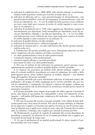 01-parte generale_15_88:01-parte generale_15_88 30/01/13 17:34 Pagina 61




                                               Contratto collettivo nazionale di lavoro 19 gennaio 2012


             a) indicatori di redditività (ad es.: ROE, ROA, utile attività ordinarie su patrimonio,
                 risultato lordo di gestione corretto per il rischio su totale attivo, etc.);
             b) indicatori di efficienza (ad es.: costi operativi/margine di intermediazione, costi
                 operativi/attività fruttifere, costo del lavoro/margine di intermediazione, costo del
                 lavoro per dipendente, etc. – le voci di redditività lorda possono essere rettificate
                 per tener conto degli oneri connessi al rischio di credito imputati a conto econo-
                 mico in via ordinaria –);
             c) indicatori di produttività (ad es.: VAP, valore aggiunto per dipendente, margine di
                 intermediazione per dipendente, fondi intermediati per dipendente, ricavi da ser-
                 vizi per dipendente, impieghi + raccolta per dipendente, etc. – le voci di redditi-
                 vità lorda possono essere rettificate per tener conto degli oneri connessi al rischio
                 di credito imputati a conto economico in via ordinaria –);
             d) indicatori di qualità definiti a livello aziendale;
             e) indicatori di rischiosità (ad es.: sofferenze/impieghi, etc.);
             f) indicatori di struttura (ad es.: raccolta indiretta/raccolta diretta, gestioni patrimo-
                 niali/raccolta, etc.).
                 4. L’attribuzione del premio aziendale può essere determinata attraverso un indi-
             catore complessivo che può valutarsi, tra l’altro, in termini di:
             – un valore predeterminato o classi di valori predeterminati;
             – scostamenti rispetto a valori predeterminati;
             – variazioni rispetto all’anno o a periodi precedenti;
             – percentuali di indici o di valori predeterminati.
                 5. Nel caso di utilizzo di più indicatori e/o parametri, questi possono essere
             opportunamente ponderati secondo le modalità definite a livello aziendale.
                 6. Le imprese che presentino un risultato delle attività ordinarie negativo – al
             netto di eventuali modifiche straordinarie nei criteri di valutazione dei crediti e delle
             partecipazioni queste ultime laddove imputate al risultato ordinario – non daranno
             luogo all’erogazione del premio aziendale.
                 7. Il premio aziendale può essere determinato sulla base di indicatori relativi alle
             performance del gruppo e/o della capogruppo per le società controllate che, per vin-
             coli di committenza o contrattuale con imprese o impresa del gruppo, svolgano per
             esse attività prevalente tale da determinarne la sussistenza, essendo perciò carenti di
             autonomia economica.
                 8. Il premio aziendale viene erogato al personale che abbia superato il periodo di
             prova, sotto forma di una tantum. La computabilità o meno nel trattamento di fine
             rapporto – nell’ambito dell’ammontare complessivo del medesimo – viene definita a
             livello aziendale.
                 9. Nel caso di assenza dal servizio, il premio aziendale viene ridotto di tanti dodi-
             cesimi quanti sono i mesi interi di assenza. Nel caso di assenza retribuita, la riduzione
             di cui sopra non si applica se l’assenza non supera i tre mesi; in caso di assenza supe-
             riore la riduzione non si applica per i primi tre mesi, salvo che l’assenza duri un intero
             anno. La riduzione, comunque, non si applica per i periodi di assenza per ferie.
                 10. Relativamente ai periodi di congedo di maternità dal servizio dipendente da
             gravidanza o puerperio, la riduzione di cui al comma precedente non si applica per
             un periodo di astensione di cinque mesi.
                 11. In caso di attribuzione di un giudizio professionale di sintesi negativo il pre-
             mio aziendale non viene erogato.


                                                                                                          61
 