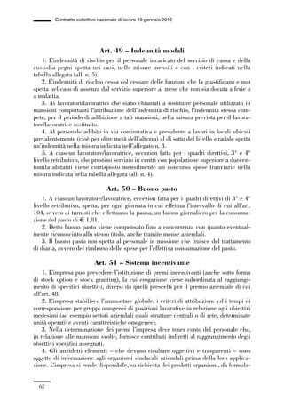 01-parte generale_15_88:01-parte generale_15_88 30/01/13 17:34 Pagina 62




                       Contratto collettivo nazionale di lavoro 19 gennaio 2012




                                            Art. 49 – Indennità modali
                 1. L’indennità di rischio per il personale incaricato del servizio di cassa e della
             custodia pegni spetta nei casi, nelle misure mensili e con i criteri indicati nella
             tabella allegata (all. n. 5).
                 2. L’indennità di rischio cessa col cessare delle funzioni che la giustificano e non
             spetta nel caso di assenza dal servizio superiore al mese che non sia dovuta a ferie o
             a malattia.
                 3. Ai lavoratori/lavoratrici che siano chiamati a sostituire personale utilizzato in
             mansioni comportanti l’attribuzione dell’indennità di rischio, l’indennità stessa com-
             pete, per il periodo di adibizione a tali mansioni, nella misura prevista per il lavora-
             tore/lavoratrice sostituito.
                 4. Al personale adibito in via continuativa e prevalente a lavori in locali ubicati
             prevalentemente (cioè per oltre metà dell’altezza) al di sotto del livello stradale spetta
             un’indennità nella misura indicata nell’allegato n. 3.
                 5. A ciascun lavoratore/lavoratrice, eccezion fatta per i quadri direttivi, 3° e 4°
             livello retributivo, che prestino servizio in centri con popolazione superiore a duecen-
             tomila abitanti viene corrisposto mensilmente un concorso spese tranviarie nella
             misura indicata nella tabella allegata (all. n. 4).

                                               Art. 50 – Buono pasto
                 1. A ciascun lavoratore/lavoratrice, eccezion fatta per i quadri direttivi di 3° e 4°
             livello retributivo, spetta, per ogni giornata in cui effettua l’intervallo di cui all’art.
             104, ovvero ai turnisti che effettuano la pausa, un buono giornaliero per la consuma-
             zione del pasto di € 1,81.
                 2. Detto buono pasto viene compensato fino a concorrenza con quanto eventual-
             mente riconosciuto allo stesso titolo, anche tramite mense aziendali.
                 3. Il buono pasto non spetta al personale in missione che fruisce del trattamento
             di diaria, ovvero del rimborso delle spese per l’effettiva consumazione del pasto.

                                         Art. 51 – Sistema incentivante
                 1. L’impresa può prevedere l’istituzione di premi incentivanti (anche sotto forma
             di stock option e stock granting), la cui erogazione viene subordinata al raggiungi-
             mento di specifici obiettivi, diversi da quelli prescelti per il premio aziendale di cui
             all’art. 48.
                 2. L’impresa stabilisce l’ammontare globale, i criteri di attribuzione ed i tempi di
             corresponsione per gruppi omogenei di posizioni lavorative in relazione agli obiettivi
             medesimi (ad esempio settori aziendali quali strutture centrali o di rete, determinate
             unità operative aventi caratteristiche omogenee).
                 3. Nella determinazione dei premi l’impresa deve tener conto del personale che,
             in relazione alle mansioni svolte, fornisce contributi indiretti al raggiungimento degli
             obiettivi specifici assegnati.
                 4. Gli anzidetti elementi – che devono risultare oggettivi e trasparenti – sono
             oggetto di informazione agli organismi sindacali aziendali prima della loro applica-
             zione. L’impresa si rende disponibile, su richiesta dei predetti organismi, da formula-


                62
 
