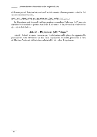 01-parte generale_15_88:01-parte generale_15_88 30/01/13 17:34 Pagina 64




                       Contratto collettivo nazionale di lavoro 19 gennaio 2012


             dalle competenti Autorità internazionali relativamente alla componente variabile dei
             sistemi di remunerazione.
             RACCOMANDAZIONE DELLE ORGANIZZAZIONI SINDACALI
                 Le Organizzazioni sindacali dei lavoratori raccomandano l’adozione dell’elemento
             retributivo denominato “premio variabile di risultato” e la preventiva condivisione
             dei criteri distributivi.

                                     Art. 53 – Distinzione delle “piazze”
                A tutti i fini del presente contratto, per la distinzione delle piazze in rapporto alla
             popolazione, si fa riferimento ai dati sulla popolazione residente, pubblicati a cura
             dell’Istituto Nazionale di Statistica, relativi al 31 dicembre di ogni anno.




                64
 