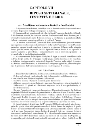 01-parte generale_15_88:01-parte generale_15_88 30/01/13 17:34 Pagina 65




                                      CAPITOLO VII
                                      RIPOSO SETTIMANALE,
                                      FESTIVITÀ E FERIE

                       Art. 54 – Riposo settimanale – Festività – Semifestività
                 1. Il riposo settimanale deve coincidere con la domenica salvo le eccezioni stabi-
             lite dalle disposizioni di legge che regolano la materia.
                 2. Sono considerati giorni semifestivi: la vigilia di Ferragosto, la vigilia di Natale,
             il 31 dicembre nonché, in ciascuna località, la ricorrenza del Santo Patrono; per il
             personale il cui normale orario di lavoro preveda la prestazione in giornata di sabato,
             è altresì considerata giornata semifestiva la vigilia di Pasqua.
                 3. Le imprese operanti nel Comune di Roma comunicheranno, preventivamente,
             agli organismi sindacali aziendali il numero di lavoratori/lavoratrici che nel Comune
             medesimo saranno tenuti a svolgere la propria prestazione di lavoro nella giornata,
             festiva per il Comune in parola, dei SS. Apostoli Pietro e Paolo. A tal riguardo le
             imprese daranno la precedenza – compatibilmente con le necessità operative – al
             personale che si sia dichiarato disponibile.
                 4. In considerazione della vigente disciplina di legge in tema di coincidenza delle
             festività del 25 aprile, del 1° maggio e del 2 giugno con la domenica e del consolida-
             to indirizzo giurisprudenziale maturato al riguardo, l’impresa ha facoltà di riconosce-
             re, d’intesa con il lavoratore, in alternativa al compenso aggiuntivo, altrettante gior-
             nate di permesso, da fruire compatibilmente con le esigenze di servizio.

                                                  Art. 55 – Ferie
                 1. Il lavoratore/lavoratrice ha diritto ad un periodo annuale di ferie retribuite.
                 2. Aree professionali: La durata delle ferie del personale è stabilita come segue
             – con oltre 10 anni di anzianità giorni 25 lavorativi
             – da oltre 5 e sino a 10 anni di anzianità giorni 22 lavorativi
             – dall’anno successivo a quello in cui è avvenuta l’assunzione e sino a 5 anni giorni
                 20 lavorativi (22 giorni per i lavoratori inquadrati nella 3ª area professionale, 4°
                 livello retributivo).
                 Durante l’anno in cui è avvenuta l’assunzione il lavoratore/lavoratrice ha diritto ad
             un periodo di ferie di 20 giorni, da proporzionare in relazione ai mesi di servizio presta-
             ti nell’anno, considerando come mese intero l’eventuale frazione di mese; per i lavorato-
             ri/lavoratrici disabili rientranti nelle categorie di cui all’art. 1 della legge 12 marzo
             1999, n. 68, tale periodo non può comunque essere inferiore a 6 giorni se l’assunzione
             è avvenuta nel secondo semestre ed a 12 giorni se la stessa è avvenuta nel primo.
                 3. Quadri direttivi: A far tempo dal 1° gennaio 2000 nei confronti di tutta la cate-
             goria dei quadri direttivi il periodo annuale di ferie è fissato in 26 giorni. I quadri
             direttivi assunti direttamente dall’impresa con tale inquadramento, durante l’anno in
             cui è avvenuta l’assunzione hanno diritto a 2 giorni di ferie per ciascuno dei mesi
             intercorrenti tra la data di assunzione ed il 31 dicembre dello stesso anno, computan-
             do come mese intero l’eventuale frazione di mese con un massimo di 20 giorni. Ai
             lavoratori/lavoratrici disabili rientranti nelle categorie di cui all’art. 1 della legge 12


                                                                                                   65
 