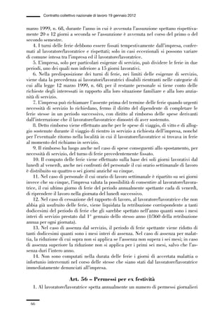 01-parte generale_15_88:01-parte generale_15_88 30/01/13 17:34 Pagina 66




                       Contratto collettivo nazionale di lavoro 19 gennaio 2012


             marzo 1999, n. 68, durante l’anno in cui è avvenuta l’assunzione spettano rispettiva-
             mente 20 o 12 giorni a seconda se l’assunzione è avvenuta nel corso del primo o del
             secondo semestre.
                 4. I turni delle ferie debbono essere fissati tempestivamente dall’impresa, confer-
             mati al lavoratore/lavoratrice e rispettati; solo in casi eccezionali si possono variare
             di comune intesa tra l’impresa ed il lavoratore/lavoratrice.
                 5. L’impresa, solo per particolari esigenze di servizio, può dividere le ferie in due
             periodi, uno dei quali non inferiore a 15 giorni lavorativi.
                 6. Nella predisposizione dei turni di ferie, nei limiti delle esigenze di servizio,
             viene data la precedenza ai lavoratori/lavoratrici disabili rientranti nelle categorie di
             cui alla legge 12 marzo 1999, n. 68; per il restante personale si tiene conto delle
             richieste degli interessati in rapporto alla loro situazione familiare e alla loro anzia-
             nità di servizio.
                 7. L’impresa può richiamare l’assente prima del termine delle ferie quando urgenti
             necessità di servizio lo richiedano, fermo il diritto del dipendente di completare le
             ferie stesse in un periodo successivo, con diritto al rimborso delle spese derivanti
             dall’interruzione che il lavoratore/lavoratrice dimostri di aver sostenuto.
                 8. Detto rimborso viene effettuato anche per le spese di viaggio, di vitto e di allog-
             gio sostenute durante il viaggio di rientro in servizio a richiesta dell’impresa, nonché
             per l’eventuale ritorno nella località in cui il lavoratore/lavoratrice si trovava in ferie
             al momento del richiamo in servizio.
                 9. Il rimborso ha luogo anche nel caso di spese conseguenti allo spostamento, per
             necessità di servizio, del turno di ferie precedentemente fissato.
                 10. Il computo delle ferie viene effettuato sulla base dei soli giorni lavorativi dal
             lunedì al venerdì, anche nei confronti del personale il cui orario settimanale di lavoro
             è distribuito su quattro o sei giorni anziché su cinque.
                 11. Nel caso di personale il cui orario di lavoro settimanale è ripartito su sei giorni
             invece che su cinque, l’impresa valuta la possibilità di consentire al lavoratore/lavora-
             trice, il cui ultimo giorno di ferie del periodo annualmente spettante cada di venerdì,
             di riprendere il lavoro nella giornata del lunedì successivo.
                 12. Nel caso di cessazione del rapporto di lavoro, al lavoratore/lavoratrice che non
             abbia già usufruito delle ferie, viene liquidata la retribuzione corrispondente a tanti
             dodicesimi del periodo di ferie che gli sarebbe spettato nell’anno quanti sono i mesi
             interi di servizio prestato dal 1° gennaio dello stesso anno (1/360 della retribuzione
             annua per ogni giornata).
                 13. Nel caso di assenza dal servizio, il periodo di ferie spettante viene ridotto di
             tanti dodicesimi quanti sono i mesi interi di assenza. Nel caso di assenza per malat-
             tia, la riduzione di cui sopra non si applica se l’assenza non supera i sei mesi; in caso
             di assenza superiore la riduzione non si applica per i primi sei mesi, salvo che l’as-
             senza duri l’intero anno.
                 14. Non sono computati nella durata delle ferie i giorni di accertata malattia o
             infortunio intervenuti nel corso delle stesse che siano stati dal lavoratore/lavoratrice
             immediatamente denunciati all’impresa.

                                      Art. 56 – Permessi per ex festività
                 1. Al lavoratore/lavoratrice spetta annualmente un numero di permessi giornalieri


                66
 