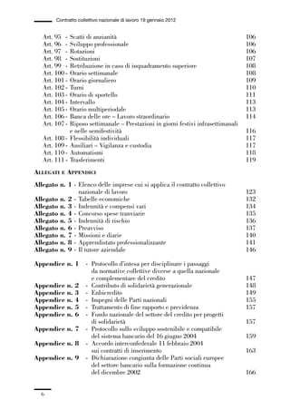 00-intro_1_14:00-intro_1_14 04/02/13 09:20 Pagina 6




                       Contratto collettivo nazionale di lavoro 19 gennaio 2012


                 Art. 95 -    Scatti di anzianità                                                   106
                 Art. 96 -    Sviluppo professionale                                                106
                 Art. 97 -    Rotazioni                                                             106
                 Art. 98 -    Sostituzioni                                                          107
                 Art. 99 -    Retribuzione in caso di inquadramento superiore                       108
                 Art. 100 -   Orario settimanale                                                    108
                 Art. 101 -   Orario giornaliero                                                    109
                 Art. 102 -   Turni                                                                 110
                 Art. 103 -   Orario di sportello                                                   111
                 Art. 104 -   Intervallo                                                            113
                 Art. 105 -   Orario multiperiodale                                                 113
                 Art. 106 -   Banca delle ore – Lavoro straordinario                                114
                 Art. 107 -   Riposo settimanale – Prestazioni in giorni festivi infrasettimanali
                              e nelle semifestività                                                 116
                 Art. 108 -   Flessibilità individuali                                              117
                 Art. 109 -   Ausiliari – Vigilanza e custodia                                      117
                 Art. 110 -   Automatismi                                                           118
                 Art. 111 -   Trasferimenti                                                         119
             ALLEGATI    E   APPENDICI
             Allegato n. 1 - Elenco delle imprese cui si applica il contratto collettivo
                             nazionale di lavoro                                                    123
             Allegato n. 2 - Tabelle economiche                                                     132
             Allegato n. 3 - Indennità e compensi vari                                              134
             Allegato n. 4 - Concorso spese tranviarie                                              135
             Allegato n. 5 - Indennità di rischio                                                   136
             Allegato n. 6 - Preavviso                                                              137
             Allegato n. 7 - Missioni e diarie                                                      140
             Allegato n. 8 - Apprendistato professionalizzante                                      141
             Allegato n. 9 - Il tutore aziendale                                                    146

             Appendice n. 1           - Protocollo d’intesa per disciplinare i passaggi
                                        da normative collettive diverse a quella nazionale
                                        e complementare del credito                                 147
             Appendice       n.   2   - Contributo di solidarietà generazionale                     148
             Appendice       n.   3   - Enbicredito                                                 149
             Appendice       n.   4   - Impegni delle Parti nazionali                               155
             Appendice       n.   5   - Trattamento di fine rapporto e previdenza                   157
             Appendice       n.   6   - Fondo nazionale del settore del credito per progetti
                                        di solidarietà                                              157
             Appendice n. 7           - Protocollo sullo sviluppo sostenibile e compatibile
                                        del sistema bancario del 16 giugno 2004                     159
             Appendice n. 8           - Accordo interconfederale 11 febbraio 2004
                                        sui contratti di inserimento                                163
             Appendice n. 9           - Dichiarazione congiunta delle Parti sociali europee
                                        del settore bancario sulla formazione continua
                                        del dicembre 2002                                           166


                6
 