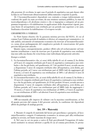 01-parte generale_15_88:01-parte generale_15_88 30/01/13 17:34 Pagina 71




                                               Contratto collettivo nazionale di lavoro 19 gennaio 2012


             alla pensione di vecchiaia; in ogni caso il periodo di aspettativa non può durare oltre
             la data in cui l’interessato ultrasessantenne abbia maturato i requisiti in parola.
                 12. I lavoratori/lavoratrici dipendenti con contratto a tempo indeterminato nei
             confronti dei quali sia stato accertato, da una struttura sanitaria pubblica, lo stato di
             tossicodipendenza o di alcolismo cronico e che si impegnino a sottoporsi ad un pro-
             gramma terapeutico e di riabilitazione in applicazione delle disposizioni vigenti, pos-
             sono fruire di un’aspettativa non retribuita per un periodo non superiore a tre anni,
             finalizzata a favorirne la riabilitazione e il recupero sociale.
             CHIARIMENTO A VERBALE
                 Le Parti hanno chiarito che la garanzia minima prevista dal R.D.L. di cui al
             comma 3 per l’ultimo periodo di malattia si riferisce al comporto per sommatoria e, in
             tale ambito, unicamente al trattamento economico da riservare al lavoratore/lavoratri-
             ce, senza alcun prolungamento del complessivo periodo di conservazione del posto
             previsto dal presente articolo.
                 Quanto sopra, conseguentemente, produce effetti solo ed esclusivamente sul trat-
             tamento (retribuzione o non) da riservare per il periodo di aspettativa non retribuita
             (ma non sulla sua durata che resta ferma come individuata dal presente articolo).
             Esempi a verbale:
             1. Un lavoratore/lavoratrice che, ai sensi della tabella di cui al comma 2, ha diritto
                ad 8 mesi di comporto retribuito più 8 mesi di aspettativa continuativa non retri-
                buita e che ha già fruito, nel quadriennio, di 7 dei predetti 8 mesi, avendo ancora
                a disposizione 1 mese di comporto retribuito oltre all’aspettativa, avrà diritto, per
                l’ultimo periodo, ad 1 mese con retribuzione pari al 100% (tali da raggiungere gli
                8 mesi), a 2 mesi di aspettativa con retribuzione al 50% e ad ulteriori 6 mesi di
                aspettativa non retribuita.
             2. Un lavoratore/lavoratrice che, ai sensi della tabella di cui al comma 2, ha diritto a
                14 mesi di comporto retribuito più 8 mesi di aspettativa continuativa non retribui-
                ta e che ha già fruito, nel quadriennio, di 13 dei predetti 14 mesi, avendo ancora a
                disposizione 1 mese di comporto retribuito oltre all’aspettativa, avrà diritto, per
                l’ultimo periodo, ad 1 mese con retribuzione pari al 100% (tale da raggiungere i
                14 mesi), a 1 mese di aspettativa con retribuzione al 100%, a 4 mesi di aspettati-
                va con retribuzione al 50% e ad ulteriori 3 mesi di aspettativa non retribuita.
             RACCOMANDAZIONE
                 ABI raccomanda alle imprese di valutare con la massima considerazione, ai fini
             di quanto previsto dal comma 4 del presente articolo, la condizione dei dipendenti
             affetti da patologie di analoga gravità.

                                               Art. 59 – Maternità
                 1. Durante il congedo di maternità dal lavoro per gravidanza e puerperio, al lavo-
             ratore/lavoratrice compete il trattamento economico in misura pari alla retribuzione
             goduta in servizio, nel limite massimo di cinque mesi.
                 2. Nel caso in cui sia posta a carico di Enti previdenziali l’erogazione di tratta-
             menti sostitutivi in misura inferiore a quella di cui al comma precedente, le presta-


                                                                                                          71
 