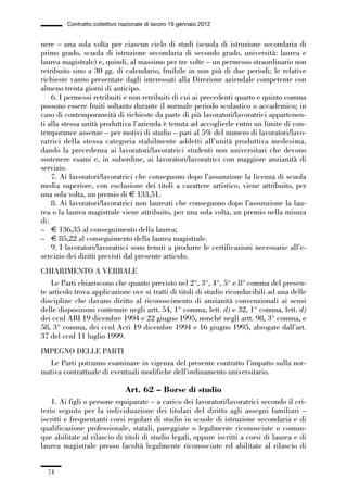 01-parte generale_15_88:01-parte generale_15_88 30/01/13 17:34 Pagina 74




                       Contratto collettivo nazionale di lavoro 19 gennaio 2012


             nere – una sola volta per ciascun ciclo di studi (scuola di istruzione secondaria di
             primo grado, scuola di istruzione secondaria di secondo grado, università: laurea e
             laurea magistrale) e, quindi, al massimo per tre volte – un permesso straordinario non
             retribuito sino a 30 gg. di calendario, fruibile in non più di due periodi; le relative
             richieste vanno presentate dagli interessati alla Direzione aziendale competente con
             almeno trenta giorni di anticipo.
                 6. I permessi retribuiti e non retribuiti di cui ai precedenti quarto e quinto comma
             possono essere fruiti soltanto durante il normale periodo scolastico o accademico; in
             caso di contemporaneità di richieste da parte di più lavoratori/lavoratrici appartenen-
             ti alla stessa unità produttiva l’azienda è tenuta ad accoglierle entro un limite di con-
             temporanee assenze – per motivi di studio – pari al 5% del numero di lavoratori/lavo-
             ratrici della stessa categoria stabilmente addetti all’unità produttiva medesima,
             dando la precedenza ai lavoratori/lavoratrici studenti non universitari che devono
             sostenere esami e, in subordine, ai lavoratori/lavoratrici con maggiore anzianità di
             servizio.
                 7. Ai lavoratori/lavoratrici che conseguono dopo l’assunzione la licenza di scuola
             media superiore, con esclusione dei titoli a carattere artistico, viene attribuito, per
             una sola volta, un premio di € 133,51.
                 8. Ai lavoratori/lavoratrici non laureati che conseguono dopo l’assunzione la lau-
             rea o la laurea magistrale viene attribuito, per una sola volta, un premio nella misura
             di:
             – € 136,35 al conseguimento della laurea;
             – € 85,22 al conseguimento della laurea magistrale.
                 9. I lavoratori/lavoratrici sono tenuti a produrre le certificazioni necessarie all’e-
             sercizio dei diritti previsti dal presente articolo.
             CHIARIMENTO A VERBALE
                 Le Parti chiariscono che quanto previsto nel 2°, 3°, 4°, 5° e 8° comma del presen-
             te articolo trova applicazione ove si tratti di titoli di studio riconducibili ad una delle
             discipline che davano diritto al riconoscimento di anzianità convenzionali ai sensi
             delle disposizioni contenute negli artt. 54, 1° comma, lett. d) e 32, 1° comma, lett. d)
             dei ccnl ABI 19 dicembre 1994 e 22 giugno 1995, nonché negli artt. 98, 3° comma, e
             58, 3° comma, dei ccnl Acri 19 dicembre 1994 e 16 giugno 1995, abrogate dall’art.
             37 del ccnl 11 luglio 1999.
             IMPEGNO DELLE PARTI
               Le Parti potranno esaminare in vigenza del presente contratto l’impatto sulla nor-
             mativa contrattuale di eventuali modifiche dell’ordinamento universitario.

                                             Art. 62 – Borse di studio
                 1. Ai figli o persone equiparate – a carico dei lavoratori/lavoratrici secondo il cri-
             terio seguito per la individuazione dei titolari del diritto agli assegni familiari –
             iscritti e frequentanti corsi regolari di studio in scuole di istruzione secondaria e di
             qualificazione professionale, statali, pareggiate o legalmente riconosciute o comun-
             que abilitate al rilascio di titoli di studio legali, oppure iscritti a corsi di laurea e di
             laurea magistrale presso facoltà legalmente riconosciute ed abilitate al rilascio di


                74
 
