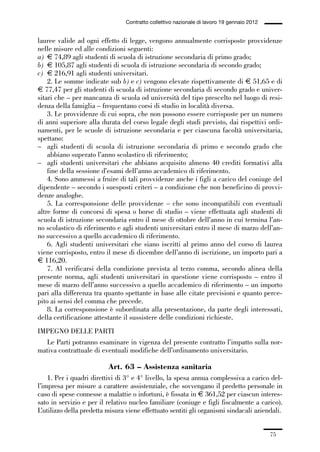 01-parte generale_15_88:01-parte generale_15_88 30/01/13 17:34 Pagina 75




                                               Contratto collettivo nazionale di lavoro 19 gennaio 2012


             lauree valide ad ogni effetto di legge, vengono annualmente corrisposte provvidenze
             nelle misure ed alle condizioni seguenti:
             a) € 74,89 agli studenti di scuola di istruzione secondaria di primo grado;
             b) € 105,87 agli studenti di scuola di istruzione secondaria di secondo grado;
             c) € 216,91 agli studenti universitari.
                 2. Le somme indicate sub b) e c) vengono elevate rispettivamente di € 51,65 e di
             € 77,47 per gli studenti di scuola di istruzione secondaria di secondo grado e univer-
             sitari che – per mancanza di scuola od università del tipo prescelto nel luogo di resi-
             denza della famiglia – frequentano corsi di studio in località diversa.
                 3. Le provvidenze di cui sopra, che non possono essere corrisposte per un numero
             di anni superiore alla durata del corso legale degli studi previsto, dai rispettivi ordi-
             namenti, per le scuole di istruzione secondaria e per ciascuna facoltà universitaria,
             spettano:
             – agli studenti di scuola di istruzione secondaria di primo e secondo grado che
                 abbiano superato l’anno scolastico di riferimento;
             – agli studenti universitari che abbiano acquisito almeno 40 crediti formativi alla
                 fine della sessione d’esami dell’anno accademico di riferimento.
                 4. Sono ammessi a fruire di tali provvidenze anche i figli a carico del coniuge del
             dipendente – secondo i suesposti criteri – a condizione che non beneficino di provvi-
             denze analoghe.
                 5. La corresponsione delle provvidenze – che sono incompatibili con eventuali
             altre forme di concorsi di spesa o borse di studio – viene effettuata agli studenti di
             scuola di istruzione secondaria entro il mese di ottobre dell’anno in cui termina l’an-
             no scolastico di riferimento e agli studenti universitari entro il mese di marzo dell’an-
             no successivo a quello accademico di riferimento.
                 6. Agli studenti universitari che siano iscritti al primo anno del corso di laurea
             viene corrisposto, entro il mese di dicembre dell’anno di iscrizione, un importo pari a
             € 116,20.
                 7. Al verificarsi della condizione prevista al terzo comma, secondo alinea della
             presente norma, agli studenti universitari in questione viene corrisposto – entro il
             mese di marzo dell’anno successivo a quello accademico di riferimento – un importo
             pari alla differenza tra quanto spettante in base alle citate previsioni e quanto perce-
             pito ai sensi del comma che precede.
                 8. La corresponsione è subordinata alla presentazione, da parte degli interessati,
             della certificazione attestante il sussistere delle condizioni richieste.
             IMPEGNO DELLE PARTI
               Le Parti potranno esaminare in vigenza del presente contratto l’impatto sulla nor-
             mativa contrattuale di eventuali modifiche dell’ordinamento universitario.

                                        Art. 63 – Assistenza sanitaria
                 1. Per i quadri direttivi di 3° e 4° livello, la spesa annua complessiva a carico del-
             l’impresa per misure a carattere assistenziale, che sovvengano il predetto personale in
             caso di spese connesse a malattie o infortuni, è fissata in € 361,52 per ciascun interes-
             sato in servizio e per il relativo nucleo familiare (coniuge e figli fiscalmente a carico).
             L’utilizzo della predetta misura viene effettuato sentiti gli organismi sindacali aziendali.


                                                                                                          75
 
