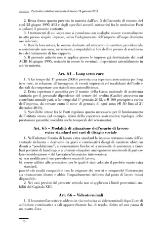 01-parte generale_15_88:01-parte generale_15_88 30/01/13 17:34 Pagina 76




                       Contratto collettivo nazionale di lavoro 19 gennaio 2012


                 2. Resta fermo quanto previsto in materia dall’art. 5 dell’accordo di rinnovo del
             ccnl 22 giugno 1995 ABI e dagli specifici accordi sottoscritti fra le medesime Parti
             stipulanti il presente contratto.
                 3. I trattamenti di cui sopra non si cumulano con analoghe misure eventualmente
             in atto presso singole imprese, salvo l’adeguamento dell’importo all’uopo destinato
             ove inferiore.
                 4. Data la loro natura, le somme destinate ad interventi di carattere previdenziale
             o assistenziale non sono, ovviamente, computabili ai fini dell’ex premio di rendimen-
             to e del trattamento di fine rapporto.
                 5. Il presente articolo non si applica presso le imprese già destinatarie del ccnl
             ACRI 16 giugno 1995, restando in essere le eventuali disposizioni aziendalmente in
             atto in materia.

                                             Art. 64 – Long term care
                1. A far tempo dal 1° gennaio 2008 è prevista una copertura assicurativa per long
             term care, in relazione all’insorgenza di eventi imprevisti ed invalidanti dell’indivi-
             duo tali da comportare uno stato di non autosufficienza.
                2. Detta copertura è garantita per il tramite della Cassa nazionale di assistenza
             sanitaria per il personale dipendente del settore del credito (Casdic) attraverso un
             contributo annuale pari, a far tempo dal 1° gennaio 2012, a € 100 procapite a carico
             dell’impresa, da versare entro il mese di gennaio di ogni anno (€ 50 fino al 31
             dicembre 2011).
                3. Specifiche intese fra le Parti regolano quanto necessario per il funzionamento
             dell’istituto stesso (ad esempio, inizio della copertura assicurativa; tipologia delle
             prestazioni garantite; modalità anche temporali del versamento).

                        Art. 65 – Modalità di attuazione dell’orario di lavoro
                              extra standard nei casi di disagio sociale
                 1. Nell’adottare l’orario di lavoro extra standard le imprese terranno conto dell’e-
             ventuale richiesta – derivante da gravi e continuativi disagi di carattere obiettivo
             dovuti a “pendolarismo”, a menomazioni fisiche od a necessità di assistenza a fami-
             liari portatori di handicap, o a ulteriori situazioni analogamente meritevoli di partico-
             lare considerazione – del lavoratore/lavoratrice interessato a:
             a) non modificare il suo precedente orario di lavoro;
             b) essere adibito alle prestazioni per le quali è stato adottato il predetto orario extra
                 standard,
             purché ciò risulti compatibile con le esigenze dei servizi e sempreché l’interessato
             sia riconosciuto idoneo e abbia l’inquadramento richiesto dal posto di lavoro resosi
             disponibile.
                 2. Nei casi previsti dal presente articolo non si applicano i limiti percentuali sta-
             biliti dal Capitolo XIII.

                                              Art. 66 – Videoterminali
                1. Il lavoratore/lavoratrice addetto in via esclusiva ai videoterminali dopo 2 ore di
             adibizione continuativa a tali apparecchiature ha, di regola, diritto ad una pausa di
             un quarto d’ora.


                76
 