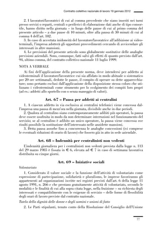 01-parte generale_15_88:01-parte generale_15_88 30/01/13 17:34 Pagina 77




                                               Contratto collettivo nazionale di lavoro 19 gennaio 2012


                 2. I lavoratori/lavoratrici di cui al comma precedente che siano inseriti nei turni
             presso servizi o reparti, centrali o periferici di elaborazione dati anche di tipo consor-
             tile, hanno diritto nella giornata – in luogo delle pause di cui al primo comma del
             presente articolo – a due pause di 10 minuti, oltre alla pausa di 30 minuti di cui al
             comma 4 dell’art. 102.
                 3. In caso di accertata inidoneità del lavoratore/lavoratrice all’adibizione ai video-
             terminali, l’impresa adotterà gli opportuni provvedimenti cercando di avvicendare gli
             interessati in altre mansioni.
                 4. Le previsioni del presente articolo sono globalmente sostitutive delle analoghe
             previsioni aziendali. Sono, comunque, fatti salvi gli effetti di quanto previsto dall’art.
             94, ultimo comma, del contratto collettivo nazionale 11 luglio 1999.
             NOTA A VERBALE
                 Ai fini dell’applicazione della presente norma, deve intendersi per addetto ai
             videoterminali il lavoratore/lavoratrice cui sia affidato in modo abituale o sistematico
             per 20 ore settimanali, dedotte le pause, il compito di operare su dette apparecchia-
             ture; sono pertanto esclusi dall’applicazione della disposizione stessa coloro che uti-
             lizzano i videoterminali come strumento per lo svolgimento dei compiti loro propri
             (ad es.: addetti allo sportello con o senza maneggio di valori).

                                 Art. 67 – Pausa per addetti ai centralini
                 1. A ciascun addetto in via esclusiva ai centralini telefonici viene concessa dal-
             l’impresa una pausa di mezz’ora nella giornata, divisibile anche in due periodi.
                 2. Qualora al centralino siano contemporaneamente adibiti più operatori, la pausa
             deve essere usufruita in modo da non determinare interruzioni nel funzionamento del
             servizio; se al centralino è adibito un unico operatore, la pausa viene concessa ove
             risulti possibile la sostituzione dell’interessato nelle anzidette mansioni.
                 3. Detta pausa assorbe fino a concorrenza le analoghe concessioni (ivi comprese
             le eventuali riduzioni di orario di lavoro) che fossero già in atto in sede aziendale.

                           Art. 68 – Indennità per centralinisti non vedenti
                L’indennità giornaliera per i centralinisti non vedenti prevista dalla legge n. 113
             del 29 marzo 1985 è fissata in € 6, elevata ad € 7 in caso di settimana lavorativa
             distribuita su cinque giorni.

                                          Art. 69 – Iniziative sociali
             Volontariato
                 1. Considerato il valore sociale e la funzione dell’attività di volontariato come
             espressione di partecipazione, solidarietà e pluralismo, le imprese favoriranno gli
             appartenenti ad organizzazioni iscritte nei registri previsti dall’art. 6 della legge 11
             agosto 1991, n. 266 e che prestano gratuitamente attività di volontariato, secondo le
             modalità e le finalità di cui alla sopra citata legge, nella fruizione – su richiesta degli
             interessati e compatibilmente con le esigenze di servizio – delle forme di flessibilità
             degli orari di lavoro previste dal contratto nazionale.
             Tutela della dignità delle donne e degli uomini e unioni di fatto
                 2. Le Parti stipulanti, tenuto conto della Risoluzione del Consiglio dell’Unione


                                                                                                          77
 