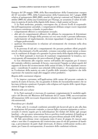 01-parte generale_15_88:01-parte generale_15_88 30/01/13 17:34 Pagina 78




                       Contratto collettivo nazionale di lavoro 19 gennaio 2012


             Europea del 29 maggio 1990, della Raccomandazione della Commissione europea
             del 27 novembre 1991, della Comunicazione della Commissione del 7 giugno 2000
             relativa al quinquennio 2001-2005, nonché dei principi contenuti nel Trattato del 29
             ottobre 2004 che adotta una Costituzione per l’Europa, ne assumono il valore di indi-
             rizzo in materia di tutela della dignità delle donne e degli uomini sul lavoro.
                 3. Le Parti medesime, pertanto, convengono che, ai diversi livelli di responsabi-
             lità nell’organizzazione aziendale, i comportamenti debbano sempre essere improntati
             a reciproca correttezza, evitando, in particolare:
             – comportamenti offensivi a connotazione sessuale;
             – altri atti e/o comportamenti offensivi che abbiano la conseguenza di determinare
                 una situazione di disagio della persona cui essi sono rivolti e possano influenzare,
                 esplicitamente od implicitamente, decisioni riguardanti il rapporto di lavoro e lo
                 sviluppo professionale;
             – qualsiasi discriminazione in relazione ad orientamenti che rientrano nella sfera
                 personale.
                 4. In presenza di tali atti o comportamenti che possano produrre effetti pregiudi-
             zievoli o discriminanti a livello aziendale, verranno concordate azioni mirate a rimuo-
             vere le condizioni di disagio ed a garantire la piena tutela della dignità della persona.
                 5. Le Parti nazionali si riservano di esaminare congiuntamente la tematica, suc-
             cessivamente all’emanazione dei provvedimenti di legge in materia.
                 6. Con riferimento alle esigenze emerse nell’ambito del negoziato per il rinnovo
             del contratto collettivo nazionale di lavoro, concernenti l’impatto su taluni aspetti del
             rapporto di lavoro del riconoscimento delle unioni di fatto, le Parti stipulanti conven-
             gono – considerato il carattere non settoriale della tematica – di seguire con attenzio-
             ne l’evoluzione della materia sia sotto il profilo delle iniziative legislative che delle
             esperienze che maturino negli altri maggiori settori produttivi.
             Rispetto delle convinzioni religiose
                 7. Le imprese cureranno, nell’applicazione delle norme del presente contratto in
             materia di orario di lavoro, che sia garantito il diritto dei lavoratori/lavoratrici che ne
             facciano richiesta a praticare il proprio culto religioso nel rispetto delle vigenti dispo-
             sizioni di legge in materia.
             Mobilità nelle aree urbane
                 8. Le Parti nazionali si riservano di esaminare congiuntamente le modalità appli-
             cative del Decreto del Ministero dell’Ambiente del 27 marzo 1998, successivamente
             all’emanazione delle necessarie disposizioni attuative da parte delle competenti auto-
             rità ministeriali.
             Provvidenze per i disabili
                 9. Fatte salve le eventuali condizioni aziendali più favorevoli già in atto alla data
             di stipulazione del presente contratto, a ciascun figlio o persona equiparata a carico –
             secondo il criterio seguito per la individuazione dei titolari del diritto agli assegni
             familiari – che per grave minorazione fisica o psichica risulti portatore di handicap ai
             fini dell’apprendimento, viene corrisposta una provvidenza annuale di € 103,29.
                 10. Tale provvidenza viene corrisposta entro il mese di giugno di ciascun anno
             solare e non oltre il compimento del ventiseiesimo anno di età del portatore di handi-
             cap, a presentazione da parte degli interessati, di idonea certificazione medica atte-
             stante, per l’anno di corresponsione, il sussistere delle condizioni richieste.


                78
 