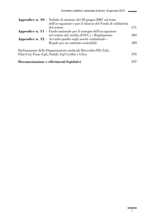 00-intro_1_14:00-intro_1_14 04/02/13 09:20 Pagina 7




                                                Contratto collettivo nazionale di lavoro 19 gennaio 2012


             Appendice n. 10 - Verbale di riunione del 20 giugno 2007 sul tema
                               dell’occupazione e per il rilancio del Fondo di solidarietà
                               del settore                                                 171
             Appendice n. 11 - Fondo nazionale per il sostegno dell’occupazione
                               nel settore del credito (F.O.C.) – Regolamento              184
             Appendice n. 12 - Accordo quadro sugli assetti contrattuali –
                               Regole per un contratto sostenibile                         189

             Dichiarazione delle Organizzazioni sindacali Dircredito-FD, Fabi,
             Fiba-Cisl, Fisac-Cgil, Sinfub, Ugl Credito e Uilca                                            195

             Documentazione e riferimenti legislativi                                                      197




                                                                                                           7
 