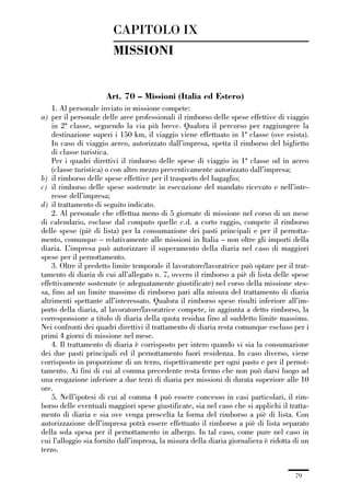 01-parte generale_15_88:01-parte generale_15_88 30/01/13 17:34 Pagina 79




                                      CAPITOLO IX
                                      MISSIONI


                                    Art. 70 – Missioni (Italia ed Estero)
                 1. Al personale inviato in missione compete:
             a) per il personale delle aree professionali il rimborso delle spese effettive di viaggio
                 in 2ª classe, seguendo la via più breve. Qualora il percorso per raggiungere la
                 destinazione superi i 150 km, il viaggio viene effettuato in 1ª classe (ove esista).
                 In caso di viaggio aereo, autorizzato dall’impresa, spetta il rimborso del biglietto
                 di classe turistica.
                 Per i quadri direttivi il rimborso delle spese di viaggio in 1ª classe od in aereo
                 (classe turistica) o con altro mezzo preventivamente autorizzato dall’impresa;
             b) il rimborso delle spese effettive per il trasporto del bagaglio;
             c) il rimborso delle spese sostenute in esecuzione del mandato ricevuto e nell’inte-
                 resse dell’impresa;
             d) il trattamento di seguito indicato.
                 2. Al personale che effettua meno di 5 giornate di missione nel corso di un mese
             di calendario, escluse dal computo quelle c.d. a corto raggio, compete il rimborso
             delle spese (piè di lista) per la consumazione dei pasti principali e per il pernotta-
             mento, comunque – relativamente alle missioni in Italia – non oltre gli importi della
             diaria. L’impresa può autorizzare il superamento della diaria nel caso di maggiori
             spese per il pernottamento.
                 3. Oltre il predetto limite temporale il lavoratore/lavoratrice può optare per il trat-
             tamento di diaria di cui all’allegato n. 7, ovvero il rimborso a piè di lista delle spese
             effettivamente sostenute (e adeguatamente giustificate) nel corso della missione stes-
             sa, fino ad un limite massimo di rimborso pari alla misura del trattamento di diaria
             altrimenti spettante all’interessato. Qualora il rimborso spese risulti inferiore all’im-
             porto della diaria, al lavoratore/lavoratrice compete, in aggiunta a detto rimborso, la
             corresponsione a titolo di diaria della quota residua fino al suddetto limite massimo.
             Nei confronti dei quadri direttivi il trattamento di diaria resta comunque escluso per i
             primi 4 giorni di missione nel mese.
                 4. Il trattamento di diaria è corrisposto per intero quando vi sia la consumazione
             dei due pasti principali ed il pernottamento fuori residenza. In caso diverso, viene
             corrisposto in proporzione di un terzo, rispettivamente per ogni pasto e per il pernot-
             tamento. Ai fini di cui al comma precedente resta fermo che non può darsi luogo ad
             una erogazione inferiore a due terzi di diaria per missioni di durata superiore alle 10
             ore.
                 5. Nell’ipotesi di cui al comma 4 può essere concesso in casi particolari, il rim-
             borso delle eventuali maggiori spese giustificate, sia nel caso che si applichi il tratta-
             mento di diaria e sia ove venga prescelta la forma del rimborso a piè di lista. Con
             autorizzazione dell’impresa potrà essere effettuato il rimborso a piè di lista separato
             della sola spesa per il pernottamento in albergo. In tal caso, come pure nel caso in
             cui l’alloggio sia fornito dall’impresa, la misura della diaria giornaliera è ridotta di un
             terzo.


                                                                                                   79
 