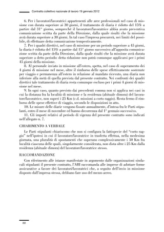 01-parte generale_15_88:01-parte generale_15_88 30/01/13 17:34 Pagina 80




                       Contratto collettivo nazionale di lavoro 19 gennaio 2012


                 6. Per i lavoratori/lavoratrici appartenenti alle aree professionali nel caso di mis-
             sione con durata superiore ai 30 giorni, il trattamento di diaria è ridotto del 15% a
             partire dal 31° giorno, sempreché il lavoratore/lavoratrice abbia avuto preventiva
             comunicazione scritta da parte della Direzione, dalla quale risulti che la missione
             avrà durata superiore a 30 giorni. In tal caso l’impresa procurerà, nei limiti del possi-
             bile, di effettuare detta comunicazione tempestivamente.
                 7. Per i quadri direttivi, nel caso di missione per un periodo superiore a 45 giorni,
             la diaria è ridotta del 15% a partire dal 15° giorno successivo all’apposita comunica-
             zione scritta da parte della Direzione, dalla quale risulti che la missione avrà durata
             superiore a detto periodo: detta riduzione non potrà comunque applicarsi per i primi
             45 giorni della missione.
                 8. Al personale inviato in missione all’estero, spetta, nel caso di superamento dei
             4 giorni di missione nel mese, oltre il rimborso delle spese effettivamente sostenute
             per viaggio e permanenza all’estero in relazione al mandato ricevuto, una diaria non
             inferiore alla metà di quella prevista dal presente contratto. Nei confronti dei quadri
             direttivi tale trattamento di diaria resta comunque escluso per i primi 4 giorni di mis-
             sione nel mese.
                 9. In ogni caso, quanto previsto dai precedenti comma non si applica nei casi in
             cui la distanza fra la località di missione e la residenza (abituale dimora) del lavora-
             tore/lavoratrice, non superi i 25 Km (c.d. missioni a corto raggio). Resta fermo il rim-
             borso delle spese effettive di viaggio, secondo le disposizioni in atto.
                 10. Le misure delle diarie vengono fissate annualmente, d’intesa fra le Parti stipu-
             lanti, entro il mese di novembre ed hanno decorrenza dal 1° gennaio successivo.
                 11. Gli importi relativi al periodo di vigenza del presente contratto sono indicati
             nell’allegato n. 7.
             CHIARIMENTO A VERBALE
                Le Parti stipulanti chiariscono che non si configura la fattispecie del “corto rag-
             gio” nell’ipotesi in cui il lavoratore/lavoratrice in trasferta effettua, nella medesima
             giornata, una pluralità di spostamenti che superano complessivamente i 50 Km fra
             località ciascuna delle quali, singolarmente considerata, non dista oltre i 25 Km dalla
             residenza (abituale dimora) del lavoratore/lavoratrice stesso.
             RACCOMANDAZIONE
                Con riferimento alle istanze manifestate in argomento dalle organizzazioni sinda-
             cali stipulanti il presente contratto, l’ABI raccomanda alle imprese di adottare forme
             assicurative a favore dei lavoratori/lavoratrici che, a seguito dell’invio in missione
             disposto dall’impresa stessa, debbano fare uso del mezzo aereo.




                80
 