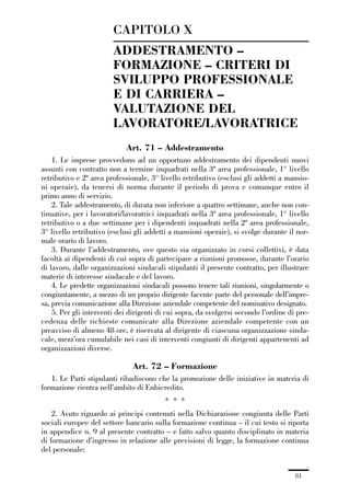 01-parte generale_15_88:01-parte generale_15_88 30/01/13 17:34 Pagina 81




                                      CAPITOLO X
                                      ADDESTRAMENTO –
                                      FORMAZIONE – CRITERI DI
                                      SVILUPPO PROFESSIONALE
                                      E DI CARRIERA –
                                      VALUTAZIONE DEL
                                      LAVORATORE/LAVORATRICE
                                           Art. 71 – Addestramento
                 1. Le imprese provvedono ad un opportuno addestramento dei dipendenti nuovi
             assunti con contratto non a termine inquadrati nella 3ª area professionale, 1° livello
             retributivo e 2ª area professionale, 3° livello retributivo (esclusi gli addetti a mansio-
             ni operaie), da tenersi di norma durante il periodo di prova e comunque entro il
             primo anno di servizio.
                 2. Tale addestramento, di durata non inferiore a quattro settimane, anche non con-
             tinuative, per i lavoratori/lavoratrici inquadrati nella 3ª area professionale, 1° livello
             retributivo o a due settimane per i dipendenti inquadrati nella 2ª area professionale,
             3° livello retributivo (esclusi gli addetti a mansioni operaie), si svolge durante il nor-
             male orario di lavoro.
                 3. Durante l’addestramento, ove questo sia organizzato in corsi collettivi, è data
             facoltà ai dipendenti di cui sopra di partecipare a riunioni promosse, durante l’orario
             di lavoro, dalle organizzazioni sindacali stipulanti il presente contratto, per illustrare
             materie di interesse sindacale e del lavoro.
                 4. Le predette organizzazioni sindacali possono tenere tali riunioni, singolarmente o
             congiuntamente, a mezzo di un proprio dirigente facente parte del personale dell’impre-
             sa, previa comunicazione alla Direzione aziendale competente del nominativo designato.
                 5. Per gli interventi dei dirigenti di cui sopra, da svolgersi secondo l’ordine di pre-
             cedenza delle richieste comunicate alla Direzione aziendale competente con un
             preavviso di almeno 48 ore, è riservata al dirigente di ciascuna organizzazione sinda-
             cale, mezz’ora cumulabile nei casi di interventi congiunti di dirigenti appartenenti ad
             organizzazioni diverse.

                                             Art. 72 – Formazione
                1. Le Parti stipulanti ribadiscono che la promozione delle iniziative in materia di
             formazione rientra nell’ambito di Enbicredito.
                                                         * * *
                 2. Avuto riguardo ai principi contenuti nella Dichiarazione congiunta delle Parti
             sociali europee del settore bancario sulla formazione continua – il cui testo si riporta
             in appendice n. 9 al presente contratto – e fatto salvo quanto disciplinato in materia
             di formazione d’ingresso in relazione alle previsioni di legge, la formazione continua
             del personale:


                                                                                                   81
 