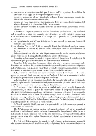 01-parte generale_15_88:01-parte generale_15_88 30/01/13 17:34 Pagina 82




                       Contratto collettivo nazionale di lavoro 19 gennaio 2012


             – rappresenta strumento essenziale per la tutela dell’occupazione, la mobilità, la
                 crescita e lo sviluppo delle competenze professionali;
             – concorre, unitamente ad altri fattori, allo sviluppo di carriera secondo quanto sta-
                 bilito dalle specifiche norme in materia;
             – assume un ruolo strategico per la realizzazione delle necessarie trasformazioni del
                 sistema bancario e la valutazione delle risorse umane;
             – assume carattere selettivo in quanto elemento costitutivo della competenza profes-
                 sionale.
                 3. Pertanto, l’impresa promuove corsi di formazione professionale – nei confronti
             del personale in servizio con contratto non a termine – secondo criteri di trasparenza
             e di pari opportunità, nel rispetto, a far tempo dal 1° gennaio 2000, delle seguenti
             previsioni:
             a) un “pacchetto formativo” non inferiore a 24 ore annuali da svolgere durante il
                 normale orario di lavoro;
             b) un ulteriore “pacchetto” di 26 ore annuali, di cui 8 retribuite, da svolgere in ora-
                 rio di lavoro e le residue 18 non retribuite, da svolgere fuori dal normale orario di
                 lavoro,
                 la formazione di cui alle lett. a) e b) potrà essere svolta anche tramite autoforma-
             zione, con l’ausilio di adeguata strumentazione anche informatica.
                 4. A ciascun lavoratore/lavoratrice, il quantitativo di formazione di cui alla lett. b)
             viene offerto per quote inscindibili di ore retribuite e non retribuite.
                 5. Ai fini della medesima formazione di cui alla lett. b) vengono considerate dal-
             l’impresa, su richiesta dei lavoratori/lavoratrici, eventuali particolari situazioni perso-
             nali e/o familiari, con specifico riguardo al personale femminile, concordando con gli
             interessati le soluzioni organizzative che ne consentano l’effettuazione.
                 6. La formazione al di fuori dell’orario di lavoro, in caso di copertura con finanzia-
             menti da parte di fonti esterne, anche nell’ambito di iniziative promosse tramite
             Enbicredito, potrà essere, in tutto o in parte, retribuita.
                 7. Le eventuali ore di formazione non fruite dal lavoratore/lavoratrice nel periodo
             annuale o pluriennale, fissato ai sensi del presente articolo, potranno essere utilizzate
             nei 9 mesi successivi alla scadenza del periodo suindicato.
                 8. Programmi, criteri, finalità, tempi e modalità dei corsi, nonché l’eventuale
             accorpamento, in tutto o in parte, dei quantitativi annuali di ore previsti dalle norme
             che precedono, formano oggetto di valutazione congiunta nel corso di un apposito
             incontro da tenere entro il mese di febbraio di ogni anno tra le Parti aziendali. Tale
             incontro viene ripetuto nel corso dell’anno qualora l’impresa apporti sostanziali modi-
             fiche in materia. Nell’ambito del medesimo incontro le Parti definiscono le modalità
             di partecipazione del personale ai corsi predetti.
                 9. Tempi, modalità di effettuazione e programmi dei corsi devono essere portati a
             conoscenza del personale.
                 10. All’attuazione di quanto previsto dal presente articolo può anche procedersi
             mediante la istituzione di corsi a carattere interaziendale da realizzarsi ad iniziativa e
             nell’ambito di quelle imprese che per la loro dimensione, per l’appartenenza ad un
             gruppo bancario, od altre ragioni di carattere tecnico ed organizzativo ne ravvisassero
             la necessità.
                 11. Nei casi di innovazioni tecnologiche o di rilevanti ristrutturazioni aziendali
             che comportino sostanziali modifiche nello svolgimento della prestazione lavorativa


                82
 
