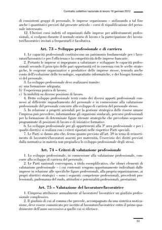 01-parte generale_15_88:01-parte generale_15_88 30/01/13 17:34 Pagina 83




                                               Contratto collettivo nazionale di lavoro 19 gennaio 2012


             di consistenti gruppi di personale, le imprese organizzano – utilizzando a tal fine
             anche i quantitativi previsti dal presente articolo – corsi di riqualificazione del perso-
             nale interessato.
                 12. Ulteriori corsi indetti ed organizzati dalle imprese per addestramenti profes-
             sionali, si svolgono durante il normale orario di lavoro e la partecipazione dei lavora-
             tori/lavoratrici invitati a frequentarli è facoltativa.

                             Art. 73 – Sviluppo professionale e di carriera
                 1. Le capacità professionali costituiscono un patrimonio fondamentale per i lavo-
             ratori/lavoratrici e per l’efficienza e la competitività delle imprese bancarie.
                 2. Pertanto le imprese si impegnano a valorizzare e sviluppare le capacità profes-
             sionali secondo il principio delle pari opportunità ed in coerenza con le scelte strate-
             giche, le esigenze organizzative e produttive delle imprese stesse, tenendo anche
             conto dell’evoluzione delle tecnologie, soprattutto informatiche, e dei bisogni formati-
             vi del personale.
                 3. Lo sviluppo professionale deve realizzarsi tramite:
             a) una formazione adeguata;
             b) l’esperienza pratica di lavoro;
             c) la mobilità su diverse posizioni di lavoro.
                 4. Detto sviluppo professionale terrà conto dei diversi apporti professionali con-
             nessi al differente inquadramento del personale e in connessione alla valutazione
             professionale del personale concorre allo sviluppo di carriera del personale stesso.
                 5. In relazione a progetti aziendali per la gestione strategica delle risorse umane
             l’impresa può prevedere, informandone gli organismi sindacali, percorsi professionali
             per la formazione di determinate figure ritenute strategiche che prevedano sequenze
             programmate di posizioni di lavoro e di iniziative formative.
                 6. Lo sviluppo professionale per gli appartenenti alla 3ª area professionale e per i
             quadri direttivi si realizza con i criteri riportati nelle rispettive Parti speciali.
                 7. Le Parti si danno atto che, fermo quanto previsto all’art. 59 in tema di reinseri-
             mento di lavoratrici/lavoratori assenti per maternità, l’esercizio dei diritti previsti
             dalla normativa in materia non pregiudica lo sviluppo professionale degli stessi.

                              Art. 74 – Criteri di valutazione professionale
                 1. Lo sviluppo professionale, in connessione alla valutazione professionale, con-
             corre allo sviluppo di carriera del personale.
                 2. Le Parti nazionali convengono, a titolo esemplificativo, che idonei elementi di
             valutazione professionale – i cui contenuti vengono opportunamente individuati dalle
             imprese in relazione alle specifiche figure professionali, alla propria organizzazione, ai
             propri obiettivi strategici – sono i seguenti: competenze professionali, precedenti pro-
             fessionali, padronanza del ruolo, attitudini e potenzialità professionali, prestazioni.

                            Art. 75 – Valutazione del lavoratore/lavoratrice
                1. L’impresa attribuisce annualmente al lavoratore/ lavoratrice un giudizio profes-
             sionale complessivo.
                2. Il giudizio di cui al comma che precede, accompagnato da una sintetica motiva-
             zione, deve essere comunicato per iscritto al lavoratore/lavoratrice entro il primo qua-
             drimestre dell’anno successivo a quello cui si riferisce.


                                                                                                          83
 