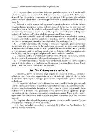 01-parte generale_15_88:01-parte generale_15_88 30/01/13 17:34 Pagina 84




                       Contratto collettivo nazionale di lavoro 19 gennaio 2012


                 3. Il lavoratore/lavoratrice viene informato periodicamente circa il merito della
             valutazione professionale formulata dall’impresa e delle linee adottate dall’impresa
             stessa al fine di conferire trasparenza alle opportunità di formazione, allo sviluppo
             professionale ed ai criteri di valutazione professionale, e può chiedere chiarimenti al
             riguardo.
                 4. Nei casi in cui le assenze del lavoratore/lavoratrice dovute a malattia, infortu-
             nio, gravidanza e puerperio, servizio militare, siano di durata tale da non consentire
             una valutazione ai fini del giudizio professionale, si fa riferimento – agli effetti degli
             automatismi, del premio aziendale, e dell’ex premio di rendimento e del premio
             variabile di risultato – all’ultimo giudizio conseguito dall’interessato.
                 5. L’eventuale quota del premio di rendimento eccedente lo standard di settore e,
             il premio aziendale, il premio variabile di risultato, nonché l’elemento di garanzia
             retributiva, non vengono erogati in caso di giudizio di sintesi negativo.
                 6. Il lavoratore/lavoratrice che ritenga il complessivo giudizio professionale non
             rispondente alla prestazione da lui svolta può presentare un proprio ricorso alla
             Direzione aziendale competente entro 15 giorni dalla comunicazione. Nella procedu-
             ra il lavoratore/lavoratrice può farsi assistere da un dirigente dell’organizzazione sin-
             dacale stipulante, facente parte del personale, a cui conferisce mandato.
                 7. L’impresa, sentito il lavoratore/lavoratrice entro 30 giorni dal ricorso, comuni-
             cherà le proprie determinazioni al riguardo nei successivi 60 giorni.
                 8. Il lavoratore/lavoratrice, cui sia stato attribuito il giudizio di sintesi negativo
             può, a richiesta, ottenere il cambiamento di mansioni e, compatibilmente con le esi-
             genze di servizio, essere trasferito ad altro ufficio.

                                     Art. 76 – Coinvolgimento sindacale
                 1. L’impresa, anche su richiesta degli organismi sindacali aziendali, comunica
             agli stessi – nel corso di un apposito incontro – gli indirizzi, i principi e i criteri che
             si intendono adottare per lo sviluppo professionale del personale e per la valutazione
             dello stesso.
                 2. Gli organismi sindacali predetti formulano loro considerazioni e proposte nel-
             l’ambito di una procedura di confronto della durata massima di 30 giorni finalizzata a
             ricercare soluzioni condivise in ordine ai criteri di cui al comma che precede, fermo
             restando che al termine della procedura stessa l’impresa rende operativi i propri
             provvedimenti. Procedura analoga, ma della durata massima di 20 giorni, deve essere
             seguita nel caso di eventuali modifiche che l’impresa intendesse apportare successi-
             vamente.
                 3. L’impresa, al termine della procedura, porta a conoscenza dei lavoratori/lavora-
             trici indirizzi, principi e criteri di cui sopra.
                 4. Le Parti aziendali concordano le modalità di verifica per l’applicazione dei
             principi e criteri suindicati.




                84
 