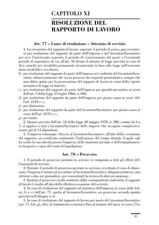 01-parte generale_15_88:01-parte generale_15_88 30/01/13 17:34 Pagina 85




                                      CAPITOLO XI
                                      RISOLUZIONE DEL
                                      RAPPORTO DI LAVORO

                         Art. 77 – Cause di risoluzione – Attestato di servizio
                 1. La cessazione del rapporto di lavoro, superato il periodo di prova, può avvenire:
                 a) per risoluzione del rapporto da parte dell’impresa o del lavoratore/lavoratrice
             per aver l’interessato superato il periodo di conservazione del posto e l’eventuale
             periodo di aspettativa di cui all’art. 58 (fermo il minimo di legge previsto in caso di
             tbc), nonché per invalidità permanente riconosciuta in base alla legge sull’assicura-
             zione invalidità e vecchiaia;
             b) per risoluzione del rapporto da parte dell’impresa nei confronti del lavoratore/lavo-
                 ratrice ultrasessantenne che sia in possesso dei requisiti pensionistici, sempre che
                 non abbia optato per la prosecuzione del rapporto di lavoro ai sensi della vigente
                 normativa di legge in materia;
             c) per risoluzione del rapporto da parte dell’impresa per giustificato motivo ai sensi
                 dell’art. 3 della legge 15 luglio 1966, n. 604;
             d) per risoluzione del rapporto da parte dell’impresa per giusta causa ai sensi del-
                 l’art. 2119 c.c.;
             e) per dimissioni;
             f) per risoluzione del rapporto da parte del lavoratore/lavoratrice per giusta causa ai
                 sensi dell’art. 2119 c.c.;
             g) per morte.
                 2. Quanto previsto dall’art. 18 della legge 20 maggio 1970, n. 300, commi da 4 a
             7, si applica a tutti i lavoratori/lavoratrici delle imprese che occupino complessiva-
             mente più di 15 dipendenti.
                 3. L’impresa comunque rilascia al lavoratore/lavoratrice, all’atto della cessazione
             del rapporto, un certificato contenente l’indicazione del tempo durante il quale egli
             ha svolto la sua attività presso l’impresa, delle mansioni prestate e dell’inquadramen-
             to ricoperto e copia del conto di liquidazione.

                                               Art. 78 – Preavviso
                 1. Il periodo di preavviso prestato in servizio va computato a tutti gli effetti del-
             l’anzianità di servizio.
                 2. Durante il periodo di preavviso prestato in servizio, eccettuato il caso di dimis-
             sioni, l’impresa è tenuta ad accordare al lavoratore/lavoratrice adeguati permessi, non
             inferiori a due ore giornaliere, per consentirgli la ricerca di altra occupazione.
                 3. Qualora il preavviso risulti sostituito dalla corrispondente indennità, il rapporto
             di lavoro è risolto all’atto della effettiva cessazione del servizio.
                 4. In caso di risoluzione del rapporto ad iniziativa dell’impresa ai sensi delle lett.
             a), b) e c) dell’art. 77, spetta al lavoratore/lavoratrice un preavviso secondo quanto
             previsto nell’allegato n. 6.
                 5. In caso di risoluzione del rapporto di lavoro per morte del lavoratore/lavoratrice
             (art. 77, lett. g), oltre al trattamento economico fino al termine del mese in corso, l’in-


                                                                                                   85
 