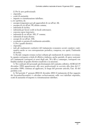 01-parte generale_15_88:01-parte generale_15_88 30/01/13 17:34 Pagina 87




                                               Contratto collettivo nazionale di lavoro 19 gennaio 2012


                 2. Per le aree professionali:
             – stipendio;
             – scatti di anzianità;
             – importo ex ristrutturazione tabellare;
             e, ove spettino, da
             – assegno temporaneo per gli apprendisti di cui all’art. 32;
             – assegno di cui all’art. 99, ultimo comma;
             – indennità di rischio;
             – indennità per lavori svolti in locali sotterranei;
             – concorso spese tranviarie;
             – indennità di cui all’art. 101, 3° comma;
             – indennità di turno diurno;
             – assegni di cui all’art. 110;
             – eventuale ex premio di rendimento aziendale.
                 3. Per i quadri direttivi:
             – stipendio;
             – tutti gli emolumenti costitutivi del trattamento economico aventi carattere conti-
                 nuativo anche se con corresponsione periodica, compresa, ove spetti, l’indennità
                 di rischio.
                 4. Da tale computo restano esclusi soltanto gli emolumenti di carattere ecceziona-
             le, quanto corrisposto a titolo di effettivo rimborso, anche parziale, di spese sostenute
             ed i trattamenti corrisposti ai sensi degli artt. 70 e 88 o, comunque, corrisposti con
             finalità similari al quadro direttivo trasferito o in missione.
                 5. Nei confronti del personale già destinatario del contratto collettivo ACRI del 19
             dicembre 1994 appartenente alle aree professionali in servizio alla data del 1°
             novembre 1999, continua ad applicarsi, in luogo del presente articolo, l’art. 45 del
             predetto ccnl.
                 6. Nel periodo 1° gennaio 2012-31 dicembre 2014 il trattamento di fine rapporto
             dei lavoratori/lavoratrici è calcolato esclusivamente sulle voci tabellari stipendio,
             scatti di anzianità ed importo ex ristrutturazione tabellare.




                                                                                                          87
 