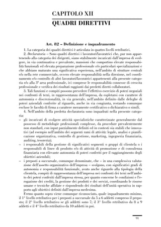 02-quadri direttivi_89_98:02-quadri direttivi_89_98 30/01/13 17:35 Pagina 91




                                         CAPITOLO XII
                                         QUADRI DIRETTIVI


                                    Art. 82 – Definizione e inquadramento
                  1. La categoria dei quadri direttivi è articolata in quattro livelli retributivi.
                  2. Declaratoria – Sono quadri direttivi i lavoratori/lavoratrici che, pur non appar-
              tenendo alla categoria dei dirigenti, siano stabilmente incaricati dall’impresa di svol-
              gere, in via continuativa e prevalente, mansioni che comportino elevate responsabi-
              lità funzionali ed elevata preparazione professionale e/o particolari specializzazioni e
              che abbiano maturato una significativa esperienza, nell’ambito di strutture centrali
              e/o nella rete commerciale, ovvero elevate responsabilità nella direzione, nel coordi-
              namento e/o controllo di altri lavoratori/lavoratrici appartenenti alla presente catego-
              ria e/o alla 3ª area professionale, ivi comprese le responsabilità connesse di crescita
              professionale e verifica dei risultati raggiunti dai predetti diretti collaboratori.
                  3. Tali funzioni e compiti possono prevedere l’effettivo esercizio di poteri negoziali
              nei confronti di terzi, in rappresentanza dell’impresa, da espletarsi con carattere di
              autonomia e discrezionalità, in via generale, nell’ambito definito dalle deleghe di
              poteri aziendali conferite al riguardo, anche in via congiunta, restando comunque
              escluse le facoltà di firma a carattere meramente certificativo o dichiarativo o simili.
                  4. Nell’ambito della predetta declaratoria sono inquadrati nella presente catego-
              ria:
              – gli incaricati di svolgere attività specialistiche caratterizzate generalmente dal
                  possesso di metodologie professionali complesse, da procedure prevalentemente
                  non standard, con input parzialmente definiti ed in contesti sia stabili che innova-
                  tivi (ad esempio nell’ambito dei seguenti rami di attività: legale, analisi e pianifi-
                  cazione organizzativa, controllo di gestione, marketing, ingegneria finanziaria,
                  auditing, tesoreria);
              – i responsabili della gestione di significativi segmenti o gruppi di clientela o i
                  responsabili di linee di prodotto e/o di attività di promozione e di consulenza
                  finanziaria con rilevante autonomia di poteri conferiti per il raggiungimento degli
                  obiettivi aziendali;
              – i preposti a succursale, comunque denominate, che – in una complessiva valuta-
                  zione dell’assetto organizzativo dell’impresa – svolgono, con significativi gradi di
                  autonomia e responsabilità funzionale, avuto anche riguardo alla tipologia della
                  clientela, compiti di rappresentanza dell’impresa nei confronti dei terzi nell’ambi-
                  to dei poteri conferiti dall’impresa stessa, per quanto concerne le condizioni e l’e-
                  rogazione dei crediti, la gestione dei prodotti e dei servizi, coordinando le risorse
                  umane e tecniche affidate e rispondendo dei risultati dell’unità operativa in rap-
                  porto agli obiettivi definiti dall’impresa medesima.
                  Fermo quanto sopra viene comunque riconosciuto, quale inquadramento minimo,
              il 1° livello retributivo per i preposti a succursale da 5 a 6 addetti compreso il prepo-
              sto; il 2° livello retributivo se gli addetti sono 7; il 3° livello retributivo da 8 a 9
              addetti e il 4° livello retributivo da 10 addetti in poi.


                                                                                                   91
 