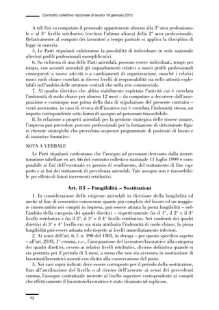 02-quadri direttivi_89_98:02-quadri direttivi_89_98 30/01/13 17:35 Pagina 92




                        Contratto collettivo nazionale di lavoro 19 gennaio 2012


                  A tali fini va computato il personale appartenente almeno alla 3ª area professiona-
              le e al 3° livello retributivo (escluso l’ultimo alinea) della 2ª area professionale.
              Relativamente al computo dei lavoratori a tempo parziale si applica la disciplina di
              legge in materia.
                  5. Le Parti stipulanti valuteranno la possibilità di individuare in sede nazionale
              ulteriori profili professionali esemplificativi.
                  6. Su richiesta di una delle Parti aziendali, possono essere individuati, tempo per
              tempo, con accordi aziendali gli inquadramenti relativi a nuovi profili professionali
              conseguenti a nuove attività o a cambiamenti di organizzazione, nonché i relativi
              nuovi ruoli chiave correlati ai diversi livelli di responsabilità sia nelle attività esple-
              tabili nell’ambito delle strutture centrali che nella rete commerciale.
                  7. Al quadro direttivo che abbia stabilmente espletato l’attività cui è correlata
              l’indennità di ruolo chiave per almeno 12 mesi – da computare a decorrere dall’asse-
              gnazione e comunque non prima della data di stipulazione del presente contratto –
              verrà assicurato, in caso di revoca dell’incarico cui è correlata l’indennità stessa, un
              importo corrispondente sotto forma di assegno ad personam riassorbibile.
                  8. In relazione a progetti aziendali per la gestione strategica delle risorse umane,
              l’impresa può prevedere percorsi professionali per la formazione di determinate figu-
              re ritenute strategiche che prevedono sequenze programmate di posizioni di lavoro e
              di iniziative formative.
              NOTA A VERBALE
                  Le Parti stipulanti confermano che l’assegno ad personam derivante dalla ristrut-
              turazione tabellare ex art. 66 del contratto collettivo nazionale 11 luglio 1999 è com-
              putabile ai fini dell’eventuale ex premio di rendimento, del trattamento di fine rap-
              porto e ai fini dei trattamenti di previdenza aziendali. Tale assegno non è riassorbibi-
              le per effetto di futuri incrementi retributivi.

                                       Art. 83 – Fungibilità – Sostituzioni
                  1. In considerazione delle esigenze aziendali in direzione della fungibilità ed
              anche al fine di consentire conoscenze quanto più complete del lavoro ed un maggio-
              re interscambio nei compiti in impresa, può essere attuata la piena fungibilità – nel-
              l’ambito della categoria dei quadri direttivi – rispettivamente fra il 1°, il 2° e il 3°
              livello retributivo e fra il 2°, il 3° e il 4° livello retributivo. Nei confronti dei quadri
              direttivi di 3° e 4° livello cui sia stata attribuita l’indennità di ruolo chiave, la piena
              fungibilità può essere attuata solo rispetto ai livelli immediatamente inferiori.
                  2. Ai sensi dell’art. 6, l. n. 190 del 1985, in deroga – per questo specifico aspetto
              – all’art. 2103, 1° comma, c.c., l’assegnazione del lavoratore/lavoratrice alla categoria
              dei quadri direttivi, ovvero ai relativi livelli retributivi, diviene definitiva quando si
              sia protratta per il periodo di 5 mesi, a meno che non sia avvenuta in sostituzione di
              lavoratori/lavoratrici assenti con diritto alla conservazione del posto.
                  3. Nei casi sopra indicati deve essere corrisposto per il periodo della sostituzione,
              fino all’attribuzione del livello o al rientro dell’assente ai sensi dei precedenti
              comma, l’assegno contrattuale inerente al livello superiore corrispondente ai compiti
              che effettivamente il lavoratore/lavoratrice è stato chiamato ad esplicare.


                 92
 