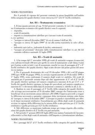 02-quadri direttivi_89_98:02-quadri direttivi_89_98 30/01/13 17:35 Pagina 93




                                                  Contratto collettivo nazionale di lavoro 19 gennaio 2012


              NORMA TRANSITORIA
                 Per il periodo di vigenza del presente contratto la piena fungibilità nell’ambito
              della categoria dei quadri direttivi viene estesa tra il 1° ed il 4° livello retributivo.

                                        Art. 84 – Trattamento economico
                  1. Fermo quanto previsto al cap. VI del presente contratto, le voci che compongo-
              no il trattamento economico dei quadri direttivi sono le seguenti:
              – stipendio,
              – scatti di anzianità,
              – importo ex ristrutturazione tabellare per ciascuno scatto di anzianità,
              e, ove spettino:
              – “assegno ex intesa 8 dicembre 2007” di cui al comma 3 dell’art. 85;
              – “assegno ex intesa 11 luglio 1999” di cui alla norma transitoria in calce all’art.
                  85;
              – indennità varie (ad es., indennità di rischio, sotterraneo);
              – “assegno ad personam” derivante dalla ristrutturazione tabellare ex art. 66 del
                  contratto collettivo nazionale 11 luglio 1999.

                                            Art. 85 – Scatti di anzianità
                  1. A far tempo dal 1° novembre 1999, gli scatti di anzianità vengono riconosciuti
              con cadenza triennale (30 mesi per quello in corso di maturazione a tale data); 4 anni
              per il primo scatto in tutti i casi di assunzione, nonché in caso di passaggio al 3° o 4°
              livello retributivo dei quadri direttivi. Ogni scatto decorre dal primo giorno del mese
              in cui matura.
                  2. Per il personale destinatario dei ccnl 19 dicembre 1994 e del ccnl 22 giugno
              1995 (per ACRI 16 giugno 1995), in servizio rispettivamente al 19 dicembre 1994 e
              1° luglio 1995, resta confermato il numero degli scatti ivi stabilito. Gli scatti di
              anzianità per il personale assunto dopo tali date appartenente al 1° ed al 2° livello
              dei quadri direttivi spettano nel numero complessivo massimo di 8; per il 3° e 4°
              livello dei quadri direttivi spettano, in luogo dei precedenti, nel numero complessivo
              massimo di 7 e decorrono dalla data di assunzione o nomina (v. tabella in all. n. 2).
                  3. Qualora in caso di passaggio al 3° livello della categoria dei quadri direttivi,
              che avvenga successivamente al 31 dicembre 2007, emerga che l’interessato viene a
              beneficiare di un incremento annuo inferiore a € 3.000, l’impresa provvede a erogare
              la differenza necessaria a garantire comunque detto incremento minimo sotto forma
              di “assegno ex intesa 8 dicembre 2007”. L’assegno in parola è riassorbibile per effet-
              to di futuri incrementi retributivi. L’assorbimento per effetto degli scatti di anzianità
              avviene in ragione della differenza tra la misura dello scatto prevista per il 3° livello
              retributivo e quella prevista per il 2° livello retributivo.
                  4. Tale differenza va mantenuta inalterata tempo per tempo rispetto alla retribu-
              zione del quadro direttivo di 2° livello con pari anzianità.
                  5. Nel periodo 1° gennaio 2013-31 luglio 2014 non matura l’anzianità dei lavorato-
              ri/lavoratrici ai fini degli scatti di anzianità e dell’importo ex ristrutturazione tabellare.
              NORMA TRANSITORIA
                Per i passaggi dal 2° al 3° livello retributivo della categoria dei quadri direttivi,


                                                                                                             93
 