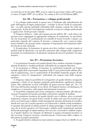 02-quadri direttivi_89_98:02-quadri direttivi_89_98 30/01/13 17:35 Pagina 94




                        Contratto collettivo nazionale di lavoro 19 gennaio 2012


              avvenuti fino al 31 dicembre 2007, resta in vigore la previsione relativa all’“assegno
              ex intesa 11 luglio 1999”, di cui all’art. 76, comma 3, del ccnl 12 febbraio 2005.

                               Art. 86 – Formazione e sviluppo professionale
                  1. Lo sviluppo professionale in questa area è finalizzato alla individuazione da
              parte dell’impresa di figure professionali – correlate ai diversi livelli di responsabi-
              lità – sia nelle attività espletabili nell’ambito delle strutture centrali che nella rete
              commerciale. Ai fini del coinvolgimento sindacale in tema di sviluppo professionale
              si applica l’art. 76 del presente contratto.
                  2. L’impresa definisce – fatto salvo quanto previsto dall’art. 82 – ruoli chiave che
              possono essere raggruppati in aggregazioni omogenee di competenze, sia specialisti-
              che che di gestione e/o coordinamento e/o controllo di risorse tecniche e umane, con
              particolare riguardo alle esigenze di mercato e commerciali, con i connessi tratta-
              menti retributivi che possono anche comportare il superamento del trattamento tabel-
              lare fissato in sede nazionale.
                  3. In particolare, la formazione in questa area deve risultare coerente rispetto ai
              predetti ruoli di riferimento, con specifica attenzione allo sviluppo delle competenze
              gestionali, di coordinamento e di attuazione integrata dei processi produttivi e/o orga-
              nizzativi.

                                         Art. 87 – Prestazione lavorativa
                  1. La prestazione lavorativa dei quadri direttivi deve risultare orientata al raggiun-
              gimento di obiettivi e risultati prefissati, nell’ambito di un rapporto fiduciario.
                  2. La prestazione si effettua, di massima, in correlazione temporale con l’orario
              normale applicabile al personale inquadrato nella 3ª area professionale addetto all’u-
              nità di appartenenza, con le caratteristiche di flessibilità temporale proprie di tale
              categoria e criteri di “autogestione” individuale che tengano conto delle esigenze
              operative.
                  3. L’impresa valuta la possibilità di corrispondere al quadro direttivo un’apposita
              erogazione a fronte di un impegno temporale particolarmente significativo durante
              l’anno. Tale valutazione avviene nell’ambito di quanto previsto dagli artt. 74 e 75.
              Nel corso dell’incontro annuale di cui all’art. 12 l’impresa fornisce un’informativa, di
              complesso e a consuntivo, sulle proprie determinazioni in materia.
                  4. La predetta erogazione può essere corrisposta a cadenza annuale, alla data pre-
              vista per l’erogazione del premio aziendale o del premio variabile di risultato.
                  5. La prestazione lavorativa dei quadri direttivi non si effettua, salvo eccezionali
              temporanee esigenze, nei giorni festivi, nonché di sabato (nel caso che il nucleo ope-
              rativo cui l’interessato è addetto risulti normalmente operante dal lunedì al venerdì) o
              lunedì (nel caso che il nucleo operativo cui l’interessato è addetto risulti normalmen-
              te operante dal martedì al sabato) nonché di sabato pomeriggio e lunedì mattina (nel
              caso che il nucleo operativo cui l’interessato è addetto risulti normalmente operante
              dal lunedì pomeriggio al sabato mattina). Nel caso che, ricorrendo le suddette esigen-
              ze, il quadro direttivo sia chiamato ad effettuare le proprie prestazioni lavorative in
              tali occasioni l’impresa esenterà, correlativamente, l’interessato dallo svolgere in
              altro giorno le proprie prestazioni.
                  6. Ai quadri direttivi utilizzati nei turni notturni (compresi fra le ore 22.00 e le ore


                 94
 