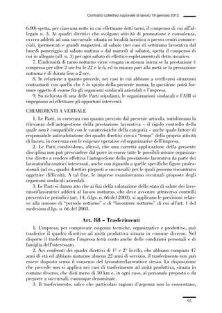 02-quadri direttivi_89_98:02-quadri direttivi_89_98 30/01/13 17:35 Pagina 95




                                                  Contratto collettivo nazionale di lavoro 19 gennaio 2012


              6.00) spetta, per ciascuna notte in cui effettuano detti turni, il compenso di cui all’al-
              legato n. 3. Ai quadri direttivi che svolgono attività di promozione e consulenza,
              ovvero addetti ad una succursale situata in località turistica o presso centri commer-
              ciali, ipermercati e grandi magazzini, al sabato (nei casi di settimana lavorativa dal
              lunedì pomeriggio al sabato mattina o dal martedì al sabato), spetta il compenso di
              cui in allegato (all. n. 3) per ogni sabato di effettivo espletamento di detto incarico.
                 7. L’indennità di turno notturno viene erogata in misura intera se la prestazione è
              compresa per oltre 2 ore fra le 22 e le 6, ed in misura pari alla metà se la prestazione
              notturna è di durata fino a 2 ore.
                 8. In relazione a quanto precede, nei casi in cui abbiano a verificarsi situazioni
              contrastanti con quello che è lo spirito della presente norma, la questione potrà for-
              mare oggetto di esame fra gli organismi sindacali aziendali e l’impresa.
                 9. Su richiesta di una delle Parti stipulanti, le organizzazioni sindacali e l’ABI si
              impegnano ad effettuare gli opportuni interventi.
              CHIARIMENTI A VERBALE
                  1. Le Parti, in coerenza con quanto previsto dal presente articolo, sottolineano la
              rilevanza dell’autogestione della prestazione lavorativa – il rigido controllo della
              quale non è compatibile con le caratteristiche della categoria – anche quale fattore di
              responsabile autovalutazione dei quadri direttivi circa i “tempi” della propria attività
              di lavoro, in coerenza con le esigenze operative ed organizzative dell’impresa.
                  2. Le Parti condividono, altresì, che una corretta applicazione della presente
              disciplina non può prescindere dal porre in essere tutte le possibili misure organizza-
              tive dirette a rendere effettiva l’autogestione della prestazione lavorativa da parte dei
              lavoratori/lavoratrici interessati, anche con riguardo a quelle specifiche figure profes-
              sionali (ad es., quadri direttivi preposti a succursali) per le quali possono riscontrarsi
              oggettive difficoltà. A tal fine, le imprese esamineranno eventuali proposte degli
              organismi sindacali aziendali.
                  3. Le Parti si danno atto che ai fini della valutazione dello stato di salute dei lavo-
              ratori/lavoratrici addetti al lavoro notturno, che deve avvenire attraverso controlli
              preventivi e periodici (art. 14, d.lgs. n. 66 del 2003), si applicano le previsioni relati-
              ve alla nozione di “periodo notturno” e di “lavoratore notturno” di cui all’art. 1 del
              medesimo d.lgs. n. 66 del 2003.

                                               Art. 88 – Trasferimenti
                 1. L’impresa, per comprovate esigenze tecniche, organizzative e produttive, può
              trasferire il quadro direttivo ad unità produttiva situata in comune diverso. Nel
              disporre il trasferimento l’impresa terrà conto anche delle condizioni personali e di
              famiglia dell’interessato.
                 2. Nei confronti dei quadri direttivi di 1° e 2° livello, che abbiano compiuto 47
              anni di età ed abbiano maturato almeno 22 anni di servizio, il trasferimento non può
              essere disposto senza il consenso del lavoratore/lavoratrice stesso. La disposizione
              che precede non si applica nei casi di trasferimento ad unità produttiva, situata in
              comune diverso, che disti meno di 50 km e, in ogni caso, al personale preposto o da
              preporre a succursali, comunque denominate.
                 3. Il trasferimento, salvo che particolari ragioni d’urgenza non lo consentano,


                                                                                                             95
 