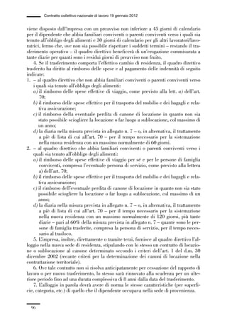 02-quadri direttivi_89_98:02-quadri direttivi_89_98 30/01/13 17:35 Pagina 96




                        Contratto collettivo nazionale di lavoro 19 gennaio 2012


              viene disposto dall’impresa con un preavviso non inferiore a 45 giorni di calendario
              per il dipendente che abbia familiari conviventi o parenti conviventi verso i quali sia
              tenuto all’obbligo degli alimenti e 30 giorni di calendario per gli altri lavoratori/lavo-
              ratrici, fermo che, ove non sia possibile rispettare i suddetti termini – restando il tra-
              sferimento operativo – il quadro direttivo beneficerà di un’erogazione commisurata a
              tante diarie per quanti sono i residui giorni di preavviso non fruito.
                  4. Se il trasferimento comporta l’effettivo cambio di residenza, il quadro direttivo
              trasferito ha diritto al rimborso delle spese e al pagamento delle indennità di seguito
              indicate:
              1. – al quadro direttivo che non abbia familiari conviventi o parenti conviventi verso
                  i quali sia tenuto all’obbligo degli alimenti:
                  a) il rimborso delle spese effettive di viaggio, come previsto alla lett. a) dell’art.
                     70;
                  b) il rimborso delle spese effettive per il trasporto del mobilio e dei bagagli e rela-
                     tiva assicurazione;
                  c) il rimborso della eventuale perdita di canone di locazione in quanto non sia
                     stato possibile sciogliere la locazione o far luogo a sublocazione, col massimo di
                     un anno;
                  d) la diaria nella misura prevista in allegato n. 7 – o, in alternativa, il trattamento
                     a piè di lista di cui all’art. 70 – per il tempo necessario per la sistemazione
                     nella nuova residenza con un massimo normalmente di 60 giorni.
              2. – al quadro direttivo che abbia familiari conviventi o parenti conviventi verso i
                  quali sia tenuto all’obbligo degli alimenti:
                  a) il rimborso delle spese effettive di viaggio per sé e per le persone di famiglia
                     conviventi, compresa l’eventuale persona di servizio, come previsto alla lettera
                     a) dell’art. 70;
                  b) il rimborso delle spese effettive per il trasporto del mobilio e dei bagagli e rela-
                     tiva assicurazione;
                  c) il rimborso dell’eventuale perdita di canone di locazione in quanto non sia stato
                     possibile sciogliere la locazione o far luogo a sublocazione, col massimo di un
                     anno;
                  d) la diaria nella misura prevista in allegato n. 7 – o, in alternativa, il trattamento
                     a piè di lista di cui all’art. 70 – per il tempo necessario per la sistemazione
                     nella nuova residenza con un massimo normalmente di 120 giorni, più tante
                     diarie – pari al 60% della misura prevista in allegato n. 7 – quante sono le per-
                     sone di famiglia trasferite, compresa la persona di servizio, per il tempo neces-
                     sario al trasloco.
                  5. L’impresa, inoltre, direttamente o tramite terzi, fornisce al quadro direttivo l’al-
              loggio nella nuova sede di residenza, stipulando con lo stesso un contratto di locazio-
              ne o sublocazione al canone determinato secondo i criteri dell’art. 1 del d.m. 30
              dicembre 2002 (recante criteri per la determinazione dei canoni di locazione nella
              contrattazione territoriale).
                  6. Ove tale contratto non si risolva anticipatamente per cessazione del rapporto di
              lavoro o per nuovo trasferimento, lo stesso sarà rinnovato alla scadenza per un ulte-
              riore periodo fino ad una durata complessiva di 8 anni dalla data del trasferimento.
                  7. L’alloggio in parola dovrà avere di norma le stesse caratteristiche (per superfi-
              cie, categoria, etc.) di quello che il dipendente occupava nella sede di provenienza.


                 96
 