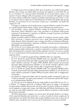 02-quadri direttivi_89_98:02-quadri direttivi_89_98 30/01/13 17:35 Pagina 97




                                                  Contratto collettivo nazionale di lavoro 19 gennaio 2012


                  8. L’impresa provvede al rimborso delle spese di trasloco nei confronti del quadro
              direttivo che è tenuto, per effetto della cessazione del rapporto ai sensi delle lett. a),
              b), c) e f) dell’art. 77, a lasciare libero l’immobile di cui ai precedenti comma e che
              reperisce il nuovo alloggio nella stessa piazza; ove la cessazione del rapporto avvenga
              per morte, identico trattamento compete ai familiari superstiti già conviventi e a cari-
              co secondo il criterio seguito per la individuazione dei titolari del diritto agli assegni
              familiari. La previsione di cui al presente comma non è cumulabile con quelle dei
              comma 11 e 12.
                  9. Sempre a condizione che il trasferimento comporti l’effettivo cambio di residen-
              za, i quadri direttivi hanno diritto, inoltre, ad una indennità una tantum pari a:
              – una mensilità e mezza, qualora l’effettivo cambio di residenza concerna il solo
                  interessato. Detta indennità è pari a due mensilità se la distanza della piazza
                  (comune) di destinazione è superiore ai 100 km, secondo il percorso più diretto
                  effettuabile con mezzo pubblico;
              – quattro mensilità, qualora l’effettivo cambio di residenza concerna anche i fami-
                  liari conviventi e i parenti conviventi verso i quali l’interessato abbia l’obbligo
                  degli alimenti. Detta indennità è pari a cinque mensilità se la distanza della piaz-
                  za (comune) di destinazione è superiore ai 100 km, secondo il percorso più diretto
                  effettuabile con mezzo pubblico.
                  10. Ai fini di cui al comma precedente la mensilità da prendere a riferimento è
              quella composta dagli emolumenti a carattere continuativo a cadenza mensile facenti
              parte del trattamento economico lordo di fatto spettante nel mese successivo a quello
              in cui il trasferimento del lavoratore/lavoratrice ha avuto luogo, nel rispetto dei
              seguenti criteri:
              – per il 1° e 2 ° livello dei quadri direttivi: 85,09% della voce stipendio;
              – per il 3° livello dei quadri direttivi: 89,00% della voce stipendio e dell’eventuale
                  assegno ad personam derivante dalla ristrutturazione tabellare ex art. 66 del con-
                  tratto collettivo nazionale 11 luglio 1999; 86,96% dell’eventuale ad personam
                  derivante dalla ristrutturazione tabellare ex art. 66 del contratto collettivo nazio-
                  nale 11 luglio 1999 per la parte relative alle ex maggiorazioni di grado;
              – per il 4° livello dei quadri direttivi: 89,00% della voce stipendio; 86,96% dell’e-
                  ventuale ad personam derivante dalla ristrutturazione tabellare ex art. 66 del con-
                  tratto collettivo nazionale 11 luglio 1999 per la parte relativa alle ex maggiorazio-
                  ni di grado;
              – per quanto di competenza degli scatti di anzianità, andrà corrisposta la sola voce
                  “scatti di anzianità”, per ogni scatto maturato, con l’omissione quindi dell’“impor-
                  to ex ristrutturazione tabellare”.
                  11. Nel caso in cui il rapporto di lavoro venga risolto ai sensi delle lett. a), b), c) e
              f) dell’art. 77, l’impresa provvede al rimborso delle spese di viaggio e di trasporto
              secondo quanto stabilito dal presente articolo (escluse le diarie), qualora la risoluzio-
              ne del rapporto avvenga entro cinque anni dalla data dell’ultimo trasferimento e que-
              sti, entro un anno dalla risoluzione stessa, prenda effettiva residenza in altra località
              del territorio nazionale.
                  12. Detta disposizione si applica, in caso di morte del quadro direttivo, nei riguar-
              di dei superstiti familiari già conviventi e a carico secondo il criterio seguito per la
              individuazione dei titolari del diritto agli assegni familiari, fermo che in ogni caso il
              rimborso spese suindicato viene concesso per il trasferimento in un’unica località.


                                                                                                             97
 